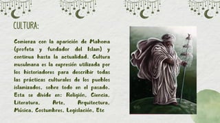 CULTURA:
CULTURA:
Comienza con la aparición de Mahoma
Comienza con la aparición de Mahoma
(profeta y fundador del Islam) y
(profeta y fundador del Islam) y
continua hasta la actualidad. Cultura
continua hasta la actualidad. Cultura
musulmana es la expresión utilizada por
musulmana es la expresión utilizada por
los historiadores para describir todas
los historiadores para describir todas
las prácticas culturales de los pueblos
las prácticas culturales de los pueblos
islamizados, sobre todo en el pasado.
islamizados, sobre todo en el pasado.
Esta se divide en: Religión, Ciencia,
Esta se divide en: Religión, Ciencia,
Literatura, Arte, Arquitectura,
Literatura, Arte, Arquitectura,
Música, Costumbres, Legislación, Etc
Música, Costumbres, Legislación, Etc
 
