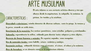 ARTE MUSULMAN
ARTE MUSULMAN
CARACTERISTICAS :
CARACTERISTICAS :
Diversidad y eclecticismo: asimila elementos de diversas culturas, como la griega, la romana y
la persa, creando un estilo único.
Importancia de la geometría: Los motivos geométricos, como estrellas, polígonos y entrelazados.
Caligrafía: especialmente la cúfica, utilizada para decorar textos religiosos y otros objetos.
Ausencia de figuras humanas o animales: En espacios sagrados, como mezquitas.
Uso de materiales locales: como ladrillo, estuco, cerámica y azulejos.
Decoración profusa: utilizando técnicas como el mosaico, el estuco, el relieve y la cerámica.
Arco de herradura: es un elemento común en la arquitectura islámica.
El arte islámico es una corriente artística diversa y rica que
abarca desde la arquitectura, la caligrafía, la cerámica, la
pintura, los textiles y la escultura.
 