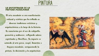 PINTURA
PINTURA
LA IMPORTANCIA DE LA
PINTURA MUSULMANA
El arte musulmán es una manifestación
cultural y estética que ha influido en
diversas tradiciones artísticas y
arquitectónicas a lo largo de la historia.
Se caracteriza por el uso de caligrafía,
geometría y arabescos, reflejando valores
espirituales y filosóficos. Su impacto se
extiende al arte persa, mogol, bizantino e
hispano-musulmán, enriqueciendo la
pintura, la decoración y la arquitectura
 