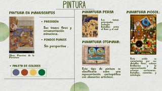 PINTURA
PINTURA
PINTURA EN MANUSCRITOS
Obras Maestras de la
Miniatura
PALETA DE COLORES
Sus trazos finos y
ornamentación
minuciosa.
PRECISIÓN
FONDOS PLANOS
Sin perspectiva .
MINIATURA PERSA
MINIATURA OTOMANA:
MINIATURA MOGOL:
Este estilo se
caracteriza por sus
detalles finos, colores
brillantes y la
representación de
escenas cortesanas,
batallas, cacerías, y
mitología.
Este tipo de pintura se
clasificaría como una
representación cartográfica
con elementos artísticos.
Los temas
principales
incluyen
batallas entre
el bien y el mal
 