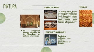 PINTURA
PINTURA
La fotografía
muestra detalles de
la Alhambra, un
palacio y fortaleza
CAJAS DE LUJO
PLATOS Y JARRONES
TEJIDOS
Cerámica
vidriada con
motivos
geométricos y
florales,
se usaban cajas de oro
con esmaltes traslúcidos
y piedras preciosas
como diamantes, rubíes
y esmeraldas. Estas
cajas servían para
guardar especias y eran
símbolos de opulencia
 