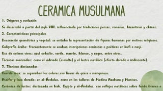 CERAMICA MUSULMANA
CERAMICA MUSULMANA
1. Orígenes y evolución
Se desarrolló a partir del siglo VIII, influenciada por tradiciones persas, romanas, bizantinas y chinas.
2. Características principales
Decoración geométrica y vegetal: se evitaba la representación de figuras humanas por motivos religiosos.
Caligrafía árabe: frecuentemente se usaban inscripciones coránicas o poéticas en kufi o nasji.
Uso de colores vivos: azul cobalto, verde, marrón, blanco, y negro, entre otros.
Técnicas avanzadas: como el vidriado (esmalte) y el lustre metálico (efecto dorado o iridiscente).
3. Técnicas destacadas
Cuerda seca: se separaban los colores con líneas de grasa o manganeso.
Ataifor y loza dorada: en al-Ándalus, como en los talleres de Medina Azahara y Manises.
Cerámica de lustre: destacada en Irak, Egipto y al-Ándalus, con reflejos metálicos sobre fondo blanco o
 