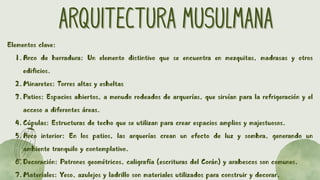 ARQUITECTURA MUSULMANA
ARQUITECTURA MUSULMANA
Elementos clave:
1.Arco de herradura: Un elemento distintivo que se encuentra en mezquitas, madrasas y otros
edificios.
2.Minaretes: Torres altas y esbeltas
3.Patios: Espacios abiertos, a menudo rodeados de arquerías, que sirvían para la refrigeración y el
acceso a diferentes áreas.
4.Cúpulas: Estructuras de techo que se utilizan para crear espacios amplios y majestuosos.
5.Arco interior: En los patios, las arquerías crean un efecto de luz y sombra, generando un
ambiente tranquilo y contemplativo.
6.Decoración: Patrones geométricos, caligrafía (escrituras del Corán) y arabescos son comunes.
7.Materiales: Yeso, azulejos y ladrillo son materiales utilizados para construir y decorar.
 