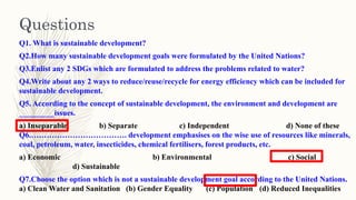 Q1. What is sustainable development?
Q2.How many sustainable development goals were formulated by the United Nations?
Q3.Enlist any 2 SDGs which are formulated to address the problems related to water?
Q4.Write about any 2 ways to reduce/reuse/recycle for energy efficiency which can be included for
sustainable development.
Q5. According to the concept of sustainable development, the environment and development are
_________issues.
a) Inseparable b) Separate c) Independent d) None of these
Q6.………………………………. development emphasises on the wise use of resources like minerals,
coal, petroleum, water, insecticides, chemical fertilisers, forest products, etc.
a) Economic b) Environmental c) Social
d) Sustainable
Q7.Choose the option which is not a sustainable development goal according to the United Nations.
a) Clean Water and Sanitation (b) Gender Equality (c) Population (d) Reduced Inequalities
Questions
 