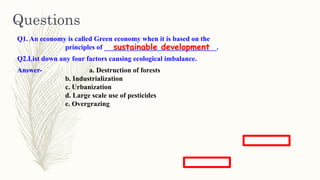Q1. An economy is called Green economy when it is based on the
principles of ________________________________.
Q2.List down any four factors causing ecological imbalance.
Answer- a. Destruction of forests
b. Industrialization
c. Urbanization
d. Large scale use of pesticides
e. Overgrazing
Questions
sustainable development
 