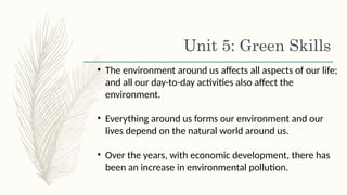 Unit 5: Green Skills
• The environment around us affects all aspects of our life;
and all our day-to-day activities also affect the
environment.
• Everything around us forms our environment and our
lives depend on the natural world around us.
• Over the years, with economic development, there has
been an increase in environmental pollution.
 