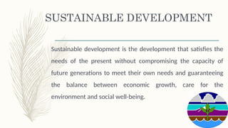SUSTAINABLE DEVELOPMENT
Sustainable development is the development that satisfies the
needs of the present without compromising the capacity of
future generations to meet their own needs and guaranteeing
the balance between economic growth, care for the
environment and social well-being.
 