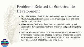 Problems Related to Sustainable
Development
⚫Food: The amount of rich, fertile land needed to grow crops, such as
wheat, rice, etc., is becoming less as we are using up more and more
land for other purposes.
⚫Water: We use fresh water from rivers and ponds for drinking and
cleaning but dump garbage into them. The rivers and ponds are getting
polluted.
⚫Fuel: We are using a lot of wood from trees as fuels and for construction
of homes and furniture. it is affecting the climate of the place. Extreme
weather conditions, such as floods, extreme cold or heat, are seen in
many places, which affect the people living there.
 