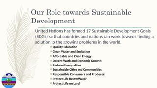 Our Role towards Sustainable
Development
United Nations has formed 17 Sustainable Development Goals
(SDGs) so that countries and nations can work towards finding a
solution to the growing problems in the world.
o Quality Education
o Clean Water and Sanitation
o Affordable and Clean Energy
o Decent Work and Economic Growth
o Reduced Inequalities
o Sustainable Cities and Communities
o Responsible Consumers and Producers
o Protect Life Below Water
o Protect Life on Land
 