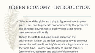 GREEN ECONOMY - INTRODUCTION
– Cities around the globe are trying to figure out how to grow
green – i.e., how to generate economic activity that preserves
and enhances environmental quality while using natural
resources more efficiently.
– Though the path to reducing human impact on the
environment is clear, we are less sure about how to grow our
economies and benefit society’s least advantaged members at
the same time – in other words, how to link the three E’s
(environment, economy, and equity) of development
 