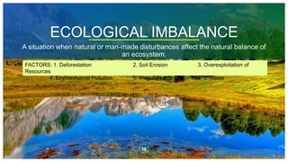 ECOLOGICAL IMBALANCE
A situation when natural or man-made disturbances affect the natural balance of
an ecosystem.
16
FACTORS: 1. Deforestation 2. Soil Erosion 3. Overexploitation of
Resources
4. Environmental Pollution 5. Irregular Land Use 6. E-Waste
 