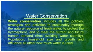 Water Conservation
Water conservation includes all the policies,
strategies and activities to sustainably manage
the natural resource of fresh water, to protect the
hydrosphere, and to meet the current and future
human demand (thus avoiding water scarcity).
Population, household size and growth and
affluence all affect how much water is used.
 