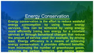 Energy Conservation
Energy conservation is the effort to reduce wasteful
energy consumption by using fewer energy
services. This can be achieved by using energy
more efficiently (using less energy for a constant
service) or through behavioral changes that reduce
the amount of service used (for example, by driving
less). Energy efficiency is a means of achieving
energy conservation; it provides different benefits,
from minimizing the number of greenhouse gases,
reducing the carbon footprint, and saving water,
 