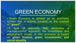 GREEN ECONOMY
• Green Economy is defined as an economic
system that is entirely focused on the concept
of “green”.
• A type of economy that advocates a
macroeconomic approach, the investments and
employment model, in this economy is based
on green finance, green investments, and
social equality.
 