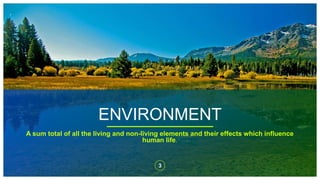 ENVIRONMENT
3
A sum total of all the living and non-living elements and their effects which influence
human life.
 