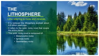 THE
LITHOSPHERE
Litho referring to rocks and minerals
• It is believed the lithosphere evolved about
4.6 billion years ago.
• It refers to the solid, rocky crust that covers
the entire planet.
• This solid, rocky crust is composed of-
• Metamorphic rocks
• Igneous rocks
• Sedimentary rocks
5
 