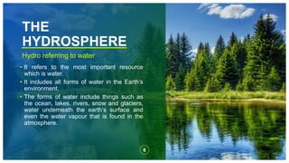 THE
HYDROSPHERE
Hydro referring to water
• It refers to the most important resource
which is water.
• It includes all forms of water in the Earth’s
environment.
• The forms of water include things such as
the ocean, lakes, rivers, snow and glaciers,
water underneath the earth’s surface and
even the water vapour that is found in the
atmosphere.
6
 