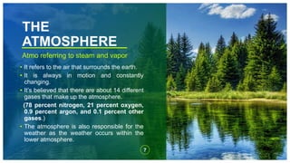 THE
ATMOSPHERE
Atmo referring to steam and vapor
• It refers to the air that surrounds the earth.
• It is always in motion and constantly
changing.
• It’s believed that there are about 14 different
gases that make up the atmosphere.
(78 percent nitrogen, 21 percent oxygen,
0.9 percent argon, and 0.1 percent other
gases.)
• The atmosphere is also responsible for the
weather as the weather occurs within the
lower atmosphere.
7
 