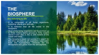 THE
BIOSPHERE
Bio referring to life
• It is composed of all living organisms,
including; plants and animals.
• It is believed that all life exists in the
biosphere.
• Most of the living organisms are found from up
to three meters below ground to thirty meters
above it and also in the to 200 meters of the
ocean and seas.
• The biosphere could not survive if it wasn't for
the other spheres as all organisms need water
from the hydrosphere, minerals for the
lithosphere and gases from the atmosphere.
8
 