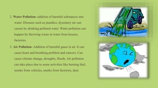 2. Water Pollution- addition of harmful substances into
water. Diseases such as jaundice, dysentery etc can
causes by drinking polluted water. Water pollution can
happen by throwing waste in water from houses,
factories.
3. Air Pollution- Addition of harmful gases in air. It can
cause heart and breathing problem and cancers. Can
cause climate change, droughts, floods. Air pollution
can take place due to some activities like burning fuel,
smoke from vehicles, smoke from factories, dust.
 