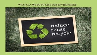 WHAT CAN WE DO TO SAVE OUR ENVIRONMENT
 