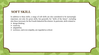 SOFT SKILL
In addition to these skills, a range of soft skills are also considered to be increasingly
important, not only for green skills, but generally for “skills of the future”, including
also those necessary for the Fourth Industrial Revolution. In particular, skills related to:
 design thinking
 creativity
 adaptability
 resilience, and even empathy, are regarded as critical.
 