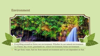 Environment
 Everything around us forms our environment. Whether its our natural environment
i.e. Forest, sky, rivers, grasslands etc, school environment, home environment.
 We get food, water, fuel etc from natural environment and we are dependent on that.
This Photo by Unknown Author is licensed under CC BY-NC
 