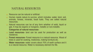  Resource can be natural or artificial.
 Human needs nature to survive, which includes- water, land, soil,
animals, forests, minerals, fossil fuels. They are called natural
resources.
 Natural resources can be of any form whether of solid, liquid or
gas. It may be organic or inorganic, metallic or non-metallic.
Categories of natural resources-
 Land resources- land can be used for production as well as
residence.
 Forest resources- Forest resource is a natural resource. Wood of
trees is used for cooking, medicines, making furniture etc.
 Water resources- water covers about 70% of earth surface and it
is a natural resource. Water is necessary element for life.
NATURAL RESOURCES
 