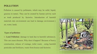 POLLUTION
Pollution is caused by pollutants, which may be solid, liquid,
gaseous in nature. They can be created by human activity such
as trash produced by factories. Introduction of harmful
materials into environment can lead to damage environment (
air, water, land).
Types of pollution-
1. Land Pollution- damage to land due to harmful substances.
This can cause diseases. Why does it happen? Because of heavy
construction, release of wastage, toilet waste , using harmful
pesticides and fertilizers, waste from houses and factories.
 