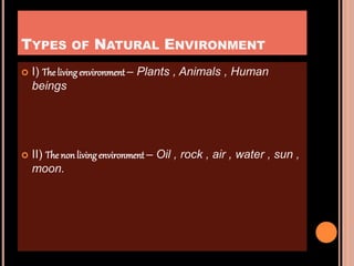 TYPES OF NATURAL ENVIRONMENT
 I) The livingenvironment – Plants , Animals , Human
beings
 II) The non livingenvironment – Oil , rock , air , water , sun ,
moon.
 