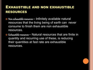 EXHAUSTIBLE AND NON EXHAUSTIBLE
RESOURCES
 Non exhaustible resources– Infinitely available natural
resources that the living being of earth can never
consume to finish them are non exhaustible
resources.
 Exhaustible resources – Natural resources that are finite in
quantity and recurring use of these, is reducing
their quantities at fast rate are exhaustible
resources.
 