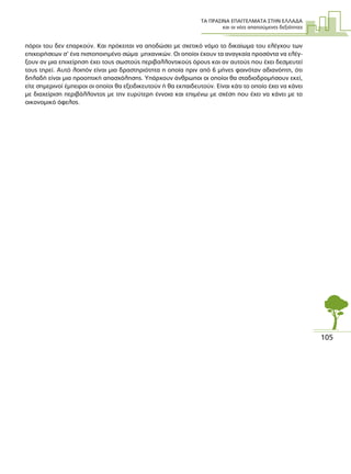 ΤΑ ΠΡΑΣΙΝΑ ΕΠΑΓΓΕΛΜΑΤΑ ΣΤΗΝ ΕΛΛΑ∆Α
και οι νέες απαιτούµενες δεξιότητες
105
πόροι του δεν επαρκούν. Και πρόκειται να αποδώσει µε σχετικό νόµο το δικαίωµα του ελέγχου των
επιχειρήσεων σ’ ένα πιστοποιηµένο σώµα µηχανικών. Οι οποίοι έχουν τα αναγκαία προσόντα να ελέγ-
ξουν αν µια επιχείρηση έχει τους σωστούς περιβαλλοντικούς όρους και αν αυτούς που έχει δεσµευτεί
τους τηρεί. Αυτό λοιπόν είναι µια δραστηριότητα η οποία πριν από 6 µήνες φαινόταν αδιανόητη, ότι
δηλαδή είναι µια προοπτική απασχόλησης. Υπάρχουν άνθρωποι οι οποίοι θα σταδιοδροµήσουν εκεί,
είτε σηµερινοί έµπειροι οι οποίοι θα εξειδικευτούν ή θα εκπαιδευτούν. Είναι κάτι το οποίο έχει να κάνει
µε διαχείριση περιβάλλοντος µε την ευρύτερη έννοια και επιµένω µε σχέση που έχει να κάνει µε το
οικονοµικό όφελος.
 