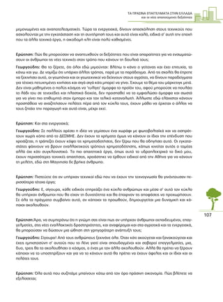 ΤΑ ΠΡΑΣΙΝΑ ΕΠΑΓΓΕΛΜΑΤΑ ΣΤΗΝ ΕΛΛΑ∆Α
και οι νέες απαιτούµενες δεξιότητες
107
µεµονωµένες και αναποτελεσµατικές. Τώρα τα ενεργειακά, δίνουν απασχόληση στους τεχνικούς που
ασχολούνται µε την εγκατάσταση και τη συντήρησή τους και αυτό είναι καλό, ειδικά σ’ αυτή την εποχή
που τα άλλα τεχνικά έργα, η οικοδοµή κλπ είναι πολύ καθισµένες.
Ερώτηση: Πώς θα µπορούσαν να αναπτυχθούν οι δεξιότητες που είναι απαραίτητες για να ενσωµατώ-
σουν οι άνθρωποι τις νέες τεχνικές στον τρόπο που κάνουν τη δουλειά τους;
Γεωργούδης: Θα το ξέρετε, ότι όλοι εδώ µιµούνται: Βλέπω τι κάνει ο γείτονας και έχει επιτυχία, το
κάνω και γω. ∆ε νοµίζω ότι υπάρχει άλλος τρόπος, παρά µε το παράδειγµα. Από τις σχολές θα έπρεπε
να ξεκινήσει αυτό, οι γεωπόνοι και οι γεωτεχνικοί να δείχνουν στους αγρότες, να δίνουν παραδείγµατα
για τέτοιες πετυχηµένες κινήσεις και σιγά σιγά κάτι µπορεί να γίνει. Έχουµε το θέµα του µάρκετιγκ µετά.
∆εν είναι µαθηµένος ο πολύς κόσµος να ‘τυλίγει’ όµορφα το προϊόν του, αφού µπορούσε να πουλάει
το λάδι του σε τενεκέδες και πλαστικά δοχεία, δεν προσπαθεί να το εµφιαλώσει όµορφα και σωστά
για να γίνει πιο επιθυµητό στον έµπορο και τον τελικό καταναλωτή. Άλλωστε εδώ ελάχιστοι κάνουν
προσπάθεια να αναζητήσουν πελάτες πέρα από τον κύκλο τους, έχουν µάθει να έρχεται ο άλλος να
τους ζητάει την παραγωγή και αυτό είναι, µέχρι εκεί.
Ερώτηση: Και στα ενεργειακά;
Γεωργούδης: Σε πολλούς αρέσει η ιδέα να γεµίσουν ένα χωράφι µε φωτοβολταϊκά και να εισπράτ-
τουν χωρίς κόπο από το ∆ΕΣΜΗΕ. ∆εν έχουν τα χρήµατα όµως να κάνουν οι ίδιοι την επένδυση που
χρειάζεται, η τράπεζες έχουν κόψει τις χρηµατοδοτήσεις, δεν ξέρω που θα οδηγήσει αυτό. Οι εγκατα-
στάτες ψάχνουν να βρουν εναλλακτικούς τρόπους χρηµατοδότησης, κάπως κινείται αυτός ο τοµέας
αλλά όχι κάτι συγκλονιστικό. Τα πιο απαιτητικά έργα, όπως αυτό το υδροηλεκτρικό το δικό µου,
έχουν περισσότερες τεχνικές απαιτήσεις, χρειάστηκε να έρθουν ειδικοί από την Αθήνα για να κάνουν
τη µελέτη, εδώ στη Μαγνησία δε βρήκα άνθρωπο.
Ερώτηση: Πιστεύετε ότι αν υπήρχαν τεχνικοί εδώ που να έχουν την τεχνογνωσία θα γινόντουσαν πε-
ρισσότερα τέτοια έργα;
Γεωργούδης: Ε, σίγουρα, κάθε ειδικός επηρεάζει ένα κύκλο ανθρώπων και µέσα σ’ αυτό τον κύκλο
θα υπήρχαν άνθρωποι που θα είχαν τη δυνατότητα και θα έπαιρναν τις αποφάσεις να προχωρήσουν.
Σε όλα τα πράγµατα συµβαίνει αυτό, αν κάποιοι τα προωθούν, δηµιουργείται µια δυναµική και κά-
ποιοι ακολουθούν.
Ερώτηση:Άρα, να συµπεράνω ότι η γνώµη σας είναι πως αν υπήρχαν άνθρωποι εκπαιδευµένοι, επαγ-
γελµατίες, στις νέες εναλλακτικές δραστηριότητες, και αναφέροµαι και στα αγροτικά και τα ενεργειακά,
θα µπορούσαν να δώσουν µια ώθηση στη γρηγορότερη ανάπτυξή τους;
Γεωργούδης: Σίγουρα! Από τους ανθρώπους ξεκινάνε όλα. Όταν κάτι ακούγεται και ξανακούγεται και
έχεις εµπιστοσύνη σ’ αυτούς που το λένε γιατί είναι σπουδαγµένοι και σοβαροί επαγγελµατίες, µια,
δυο, τρεις θα το ακολουθήσει ο κόσµος, ο ένας µε τον άλλο ακολουθούν. Αλλά θα πρέπει να ξέρουν
κάποιοι να το υποστηρίξουν και για να το κάνουν αυτό θα πρέπει να έχουν όφελος και οι ίδιοι και οι
πελάτες τους.
Ερώτηση: Όλα αυτά που συζητάµε µπαίνουν κάτω από τον όρο πράσινη οικονοµία. Πώς βλέπετε να
εξελίσσεται;
 