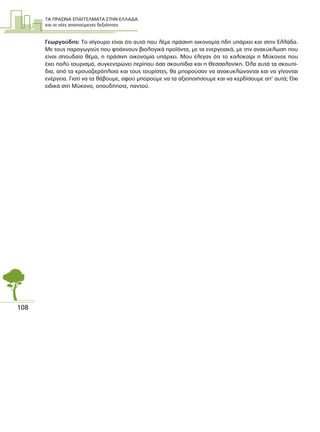 ΤΑ ΠΡΑΣΙΝΑ ΕΠΑΓΓΕΛΜΑΤΑ ΣΤΗΝ ΕΛΛΑ∆Α
και οι νέες απαιτούµενες δεξιότητες
108
Γεωργούδης: Το σίγουρο είναι ότι αυτό που λέµε πράσινη οικονοµία ήδη υπάρχει και στην Ελλάδα.
Με τους παραγωγούς που φτιάχνουν βιολογικά προϊόντα, µε τα ενεργειακά, µε την ανακύκλωση που
είναι σπουδαίο θέµα, η πράσινη οικονοµία υπάρχει. Μου έλεγαν ότι το καλοκαίρι η Μύκονος που
έχει πολύ τουρισµό, συγκεντρώνει περίπου όσα σκουπίδια και η Θεσσαλονίκη. Όλα αυτά τα σκουπί-
δια, από τα κρουαζιερόπλοια και τους τουρίστες, θα µπορούσαν να ανακυκλώνονται και να γίνονται
ενέργεια. Γιατί να τα θάβουµε, αφού µπορούµε να τα αξιοποιήσουµε και να κερδίσουµε απ’ αυτά; Όχι
ειδικά στη Μύκονο, οπουδήποτε, παντού.
 