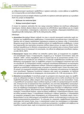 ΤΑ ΠΡΑΣΙΝΑ ΕΠΑΓΓΕΛΜΑΤΑ ΣΤΗΝ ΕΛΛΑ∆Α
και οι νέες απαιτούµενες δεξιότητες
10
µε ανθρωποκεντρική προσέγγιση προβάλλεται η πράσινη ανάπτυξη, η οποία σέβεται το περιβάλλον
και το αντιµετωπίζει ως αναπτυξιακό απόθεµα.
Σε ένα αρκετά ρευστό και ασαφές πλαίσιο το µοντέλο της πράσινης ανάπτυξης φαίνεται ως η µοναδική
λύση που µπορεί να διασφαλίσει:
• Βελτίωση της ποιότητας ζωής
• Βιώσιµη αναπτυξιακή πορεία
Η έννοια της πράσινης ανάπτυξης δεν έχει ακόµα αποκτήσει διεθνώς ένα απολύτως καθορισµένο
περιεχόµενο. Ωστόσο, βασικοί άξονες και αναγκαίες και αλληλένδετες προϋποθέσεις για την ύπαρξη
της, είναι η αποσύνδεση, η εξοικονόµηση, η αξιοποίηση της τεχνολογίας, η δηµιουργία απασχόλησης και ο
παρεµβατισµός (98, Χατζηµπίρος, 2007 & 29, Ευθυµιόπουλος, 2003).
Ειδικότερα:
 Αποσύνδεση (decoupling): Βασική επιδίωξη της είναι η επίτευξη οικονοµικής ανάπτυξης χωρίς επι-
δείνωση των περιβαλλοντικών προβληµάτων. Η αποσύνδεση επιτυγχάνεται όταν η ανάπτυξη απε-
ξαρτάται από τις εισροές παραδοσιακά παραγόµενης ενέργειας και πρώτων υλών. Η αποσύνδεση
θεωρείται ισχυρή όταν δεν επέρχεται καθόλου αύξηση της περιβαλλοντικής υποβάθµισης, η οποία
έχει παρατηρηθεί στις περιπτώσεις εκποµπών πολλών αέριων ρύπων, σε χώρες του ΟΟΣΑ. Η απο-
σύνδεση προωθείται µε την θέσπιση υποχρεώσεων για τους χρήστες ώστε να κάνουν λογική χρήση
των πόρων και µε την προαγωγή της καινοτοµίας, που οδηγεί σε καθαρότερες τεχνολογίες παραγω-
γής (64, ΟΕCD, 2001).
 Εξοικονόµηση: Αφορά στην αλλαγή του σπάταλου τρόπου ζωής, µε συγκράτηση της υπερβολι-
κής κατανάλωσης πόρων. Η εξοικονόµηση, σύµφωνα µε το “European Environment. State and
Outlook / 2005”, απαιτεί παρεµβάσεις τόσο σε ατοµικό όσο και σε επιχειρησιακό επίπεδο. Η ευ-
αισθητοποίηση και εκπαίδευση των πολιτών και η ανάπτυξη περιβαλλοντικής συνείδησης και ορ-
θολογικών συµπεριφορών προς το περιβάλλον µπορούν να συνεισφέρουν σηµαντικά προς αυτή
την κατεύθυνση. Σε επιχειρησιακό επίπεδο η εισαγωγή τεχνολογικών βελτιώσεων και καινοτοµιών
µπορεί επίσης να επιφέρει καθοριστικές αλλαγές. Ενδεικτικά αναφέρεται ότι στον αγροτικό τοµέα, η
άρδευση µε κατάλληλα συστήµατα µπορεί να µειώσει την σπατάλη νερού. Επίσης στα κτίρια, µεγά-
λη µείωση της ενεργειακής σπατάλης για θέρµανση και κλιµατισµό επιτυγχάνεται µε την εφαρµογή
νέων τεχνολογιών. Παρόµοιες δυνατότητες υπάρχουν στον τοµέα των µεταφορών, σε προϊόντα
που γρήγορα µετατρέπονται σε απορρίµµατα, στις συσκευασίες κ.λπ. (128, eea.europa.eu, 2011).
 Αξιοποίηση της τεχνολογίας: Η τεχνολογία µπορεί να µετατραπεί από σηµαντικό µέρος του προβλή-
µατος σε καθοριστικό στοιχείο της λύσης αφού οι περισσότερες από τις παλιές τεχνολογίες δεν είναι
περιβαλλοντικά φιλικές, καθώς υστερούν στην εξοικονόµηση πόρων και στην αποσύνδεση. Γενικά,
η εκµετάλλευση των φυσικών πόρων συνδέεται άµεσα µε το είδος της χρησιµοποιούµενης τεχνολο-
γίας. Ζητούµενο είναι να προκρίνονται ήπιες τεχνολογίες, που είναι όσες εξασφαλίζουν ανανεωσιµό-
τητα των πόρων και προστασία του περιβάλλοντος, ενώ δεν δηµιουργούν κοινωνικούς κινδύνους,
όπως για παράδειγµα καταστροφικά ατυχήµατα. Παραδείγµατα αποτελούν οι καθαρότερες τεχνολο-
γίες παραγωγής ενέργειας, βιοµηχανικών και αγροτικών προϊόντων, οι διάφορες αντιρρυπαντικές τε-
χνολογίες, η ανακύκλωση στερεών, υγρών και αέριων αποβλήτων, η εξοικονόµηση ενέργειας, νερού
και άλλων φυσικών πόρων, η υποκατάσταση επικίνδυνων ή τοξικών προϊόντων, η υποκατάσταση
µη αναγκαίων µεταφορών µέσω πληροφορικής και τηλεπικοινωνιών. Τεχνολογίες αιχµής, όπως η
βιοτεχνολογία ή τα νέα υλικά µπορούν, µε κατάλληλη πολιτική, να εξυπηρετήσουν το τρίπτυχο «αει-
φορία-ανταγωνιστικότητα-απασχόληση». Τα τελευταία έτη σηµαντικές περιβαλλοντικές βελτιώσεις
προέκυψαν από τεχνικές λύσεις, όπως η υποκατάσταση ουσιών που καταστρέφουν το στρατοσφαι-
ρικό όζον, η χρήση αµόλυβδης βενζίνης, οι καταλυτικοί µετατροπείς, η µετάβαση από κάρβουνο και
πετρέλαιο σε φυσικό αέριο, χωρίς να επηρεαστούν αρνητικά τα επίπεδα ζωής.
 