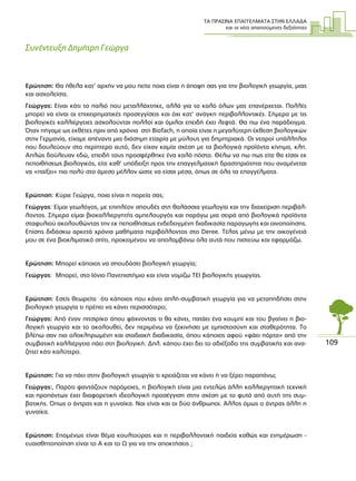 ΤΑ ΠΡΑΣΙΝΑ ΕΠΑΓΓΕΛΜΑΤΑ ΣΤΗΝ ΕΛΛΑ∆Α
και οι νέες απαιτούµενες δεξιότητες
109
Συνέντευξη ∆ηµήτρη Γεώργα
Ερώτηση: Θα ήθελα κατ’ αρχήν να µου πείτε ποια είναι η άποψη σας για την βιολογική γεωργία, µιας
και ασχολείστε.
Γεώργας: Είναι κάτι το παλιό που µεταλλάχτηκε, αλλά για το καλό όλων µας επανέρχεται. Πολλές
µπορεί να είναι οι επιχειρηµατικές προσεγγίσεις και όχι κατ’ ανάγκη περιβαλλοντικές. Σήµερα µε τις
βιολογικές καλλιέργειες ασχολούνται πολλοί και όµιλοι επειδή έχει λεφτά. Θα πω ένα παράδειγµα.
Όταν πήγαµε ως εκθέτες πριν από χρόνια στη Βiofach, η οποία είναι η µεγαλύτερη έκθεση βιολογικών
στην Γερµανία, είχαµε απέναντι µια διάσηµη εταιρία µε µύλους για δηµητριακά. Οι νεαροί υπάλληλοι
που δουλεύουν στο περίπτερο αυτό, δεν είχαν καµία σχέση µε τα βιολογικά προϊόντα κίνηµα, κλπ.
Απλώς δούλευαν εδώ, επειδή τους προσφέρθηκε ένα καλό πόστο. Θέλω να πω πως είτε θα είσαι εκ
πεποιθήσεως βιολογικός, είτε καθ’ υπόδειξη προς την επαγγελµατική δραστηριότητα που αναµένεται
να «παίξει» πιο πολύ στο άµεσο µέλλον ώστε να είσαι µέσα, όπως σε όλα τα επαγγέλµατα.
Ερώτηση: Κύριε Γεώργα, ποια είναι η πορεία σας;
Γεώργας: Είµαι γεωλόγος, µε επιπλέον σπουδές στη θαλάσσια γεωλογία και την διαχείριση περιβάλ-
λοντος. Σήµερα είµαι βιοκαλλιεργητής αµπελουργός και παράγω µια σειρά από βιολογικά προϊόντα
σταφυλιού ακολουθώντας την εκ πεποιθήσεως ενδεδειγµένη διαδικασία παραγωγής και οινοποίησης.
Επίσης διδάσκω αρκετά χρόνια µαθήµατα περιβάλλοντος στο Deree. Τέλος µένω µε την οικογένειά
µου σε ένα βιοκλιµατικό σπίτι, προκειµένου να απολαµβάνω όλα αυτά που πιστεύω και εφαρµόζω.
Ερώτηση: Μπορεί κάποιος να σπουδάσει βιολογική γεωργία;
Γεώργας: Μπορεί, στο Ιόνιο Πανεπιστήµιο και είναι νοµίζω ΤΕΙ βιολογικής γεωργίας.
Ερώτηση: Εσείς θεωρείτε ότι κάποιος που κάνει απλή-συµβατική γεωργία για να µεταπηδήσει στην
βιολογική γεωργία τι πρέπει να κάνει περισσότερο;
Γεώργας: Από έναν πιτσιρίκο όπου ψάχνοντας τι θα κάνει, πατάει ένα κουµπί και του βγαίνει η βιο-
λογική γεωργία και το ακολουθεί, δεν περιµένω να ξεκινήσει µε εµπιστοσύνη και σταθερότητα. Το
βλέπω σαν πιο ολοκληρωµένη και σταδιακή διαδικασία, όπου κάποιος αφού «φάει πόρτα» από την
συµβατική καλλιέργεια πάει στη βιολογική. ∆ηλ. κάπου έχει δει το αδιέξοδο της συµβατικής και ανα-
ζητεί κάτι καλύτερο.
Ερώτηση: Για να πάει στην βιολογική γεωργία τι χρειάζεται να κάνει ή να ξέρει παραπάνω;
Γεώργας:, Παρότι φαντάζουν παρόµοιες, η βιολογική είναι µια εντελώς άλλη καλλιεργητική τεχνική
και προπάντων έχει διαφορετική ιδεολογική προσέγγιση στην σχέση µε το φυτό από αυτή της συµ-
βατικής. Όπως ο άντρας και η γυναίκα. Ναι είναι και οι δύο άνθρωποι. Άλλος όµως ο άντρας άλλη η
γυναίκα.
Ερώτηση: Εποµένως είναι θέµα κουλτούρας και η περιβαλλοντική παιδεία καθώς και ενηµέρωση -
ευαισθητοποίηση είναι το Α και το Ω για να την αποκτήσεις ;
 