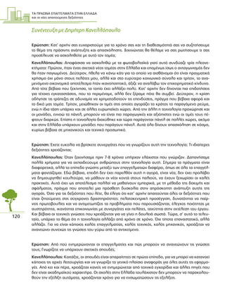 ΤΑ ΠΡΑΣΙΝΑ ΕΠΑΓΓΕΛΜΑΤΑ ΣΤΗΝ ΕΛΛΑ∆Α
και οι νέες απαιτούµενες δεξιότητες
120
Συνέντευξη µε ∆ηµήτρη Κανελλόπουλο
Ερώτηση: Κατ’ αρχήν σας ευχαριστούµε για το χρόνο σας και τη διαθεσιµότητά σας να συζητήσουµε
το θέµα της πράσινης ανάπτυξης και απασχόλησης. Ξεκινώντας θα θέλαµε να σας ρωτήσουµε τι σας
προσέλκυσε να ασχοληθείτε µε αυτό τον τοµέα;
Κανελλόπουλος: Αποφάσισα να ασχοληθώ µε τα φωτοβολταϊκά γιατί αυτό συνδύαζε τρία πλεονε-
κτήµατα: Πρώτον, ήταν ένας σχετικά νέος τοµέας στην Ελλάδα και εποµένως ίσως ο ανταγωνισµός δεν
θα ήταν παγιωµένος. ∆εύτερον, ήθελα να κάνω κάτι για το οποίο να αισθάνοµαι ότι είναι πραγµατικά
χρήσιµο όχι µόνο στους πελάτες µου, αλλά και στο ευρύτερο κοινωνικό σύνολο και τρίτον, το ανα-
µενόµενο οικονοµικό αποτέλεσµα ήταν ικανοποιητικό, άξιζε να αναλάβω τον επιχειρηµατικό κίνδυνο.
Από τότε βέβαια που ξεκίνησα, το τοπίο έχει αλλάξει πολύ. Κατ’ αρχήν δεν δίνονται πια επιδοτήσεις
για τέτοιες εγκαταστάσεις, που το περιµέναµε, αλλά δεν ξέραµε πότε θα συµβεί. ∆εύτερον, η κρίση
οδήγησε τις τράπεζες σε αδυναµία να χρηµατοδοτούν τις επενδύσεις, πράγµα που βέβαια αφορά και
το δικό µας τοµέα. Τρίτον, µειώθηκαν οι τιµές στις οποίες αγοράζει το κράτος το παραγόµενο ρεύµα,
ενώ η ίδια τάση υπάρχει και σε άλλες ευρωπαϊκές χώρες. Από την άλλη η τεχνολογία προχώρησε και
οι µονάδες, εννοώ τα πάνελ, µπορούν να είναι πιο παραγωγικές και αξιόπιστες ενώ οι τιµές τους πέ-
φτουν διαρκώς. Επίσης η τεχνολογία διαχύθηκε και τώρα παράγονται πάνελ σε πολλές χώρες, ακόµα
και στην Ελλάδα υπάρχουν µονάδες που παράγουν πάνελ. Αυτά όλα δίνουν απασχόληση σε κόσµο,
κυρίως βέβαια σε µηχανικούς και τεχνικό προσωπικό.
Ερώτηση: Έχετε ευκολία να βρίσκετε συνεργάτες που να γνωρίζουν αυτή την τεχνολογία; Τι ιδιαίτερες
δεξιότητες χρειάζονται;
Κανελλόπουλος: Όταν ξεκινήσαµε πριν 7-8 χρόνια υπήρχαν ελάχιστοι που γνώριζαν. ∆απανήσαµε
πολλά χρήµατα για να εκπαιδεύουµε ανθρώπους στην τεχνολογία αυτή. Σήµερα τα πράγµατα είναι
διαφορετικά, αλλά το επίπεδο γνώσης µεταξύ των επαγγελµατιών διαφέρει, όπως σε όλα τα επαγγέλ-
µατα φαντάζοµαι. Εδώ βέβαια, επειδή δεν έχει παρελθόν αυτή η αγορά, είναι νέα, δεν έχει προλάβει
να δηµιουργηθεί κουλτούρα, να µάθουν οι νέοι κοντά στους παλιούς, να έχουν ξεχωρίσει οι καλές
πρακτικές. Αυτό έχει ως αποτέλεσµα πολλοί να µαθαίνουν εµπειρικά, µε τη µέθοδο της δοκιµής και
σφάλµατος, πράγµα που αποτελεί µια πρόσθετη δυσκολία στην απρόσκοπτη ανάπτυξη αυτής της
αγοράς. Όσο για τις δεξιότητες που λέτε, θα έλεγα ότι κατ’ αρχήν απαιτούνται όλες οι δεξιότητες που
είναι ζητούµενες στις σύγχρονες δραστηριότητες: πελατοκεντρική προσέγγιση, δυνατότητα να παίρ-
νεις πρωτοβουλίες και να αντιµετωπίζεις τα προβλήµατα που παρουσιάζονται, έλεγχος ποιότητας µε
αυστηρότητα, ικανότητα επικοινωνίας µε συνεργάτες και πελάτες, ταχύτητα στην εκτέλεση του έργου.
Και βέβαια οι τεχνικές γνώσεις που χρειάζονται για να γίνει η δουλειά σωστά. Τώρα, σ’ αυτό το τελευ-
ταίο, υπάρχει το θέµα ότι η τεχνολογία αλλάζει από χρόνο σε χρόνο. Όχι τίποτα επαναστατικό, αλλά
αλλάζει. Για να είναι κάποιος καλός επαγγελµατίας, καλός τεχνικός, καλός µηχανικός, χρειάζεται να
ανανεώνει συνεχώς τις γνώσεις του γύρω από το αντικείµενο.
Ερώτηση: Από πού ενηµερώνονται οι επαγγελµατίες και πώς µπορούν να ανανεώνουν τις γνώσεις
τους; Γνωρίζετε να υπάρχουν σχετικές σπουδές;
Κανελλόπουλος: Κοιτάξτε, οι σπουδές είναι απαραίτητες σε πρώτο επίπεδο, για να µπορεί να κατανοεί
κάποιος τις αρχές λειτουργίας και να γνωρίζει το γενικό πλαίσιο αναφοράς για όλες αυτές τις εφαρµο-
γές. Από κει και πέρα, χρειάζεται κανείς να ενηµερώνεται από τεχνικά εγχειρίδια και άλλες πηγές που
δεν είναι ακαδηµαϊκού χαρακτήρα. Οι σχολές στην Ελλάδα τουλάχιστον δεν µπορούν να παρακολου-
θούν την εξέλιξη αυτόµατα, χρειάζονται χρόνο για να ενσωµατώσουν τις εξελίξεις.
 