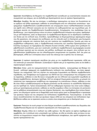 ΤΑ ΠΡΑΣΙΝΑ ΕΠΑΓΓΕΛΜΑΤΑ ΣΤΗΝ ΕΛΛΑ∆Α
και οι νέες απαιτούµενες δεξιότητες
126
Ερώτηση: Καταλαβαίνω ότι θεωρείτε την περιβαλλοντική εκπαίδευση ως αναπόσπαστο στοιχείο στη
συγκρότηση των ατόµων, για να εξελιχθεί µια δραστηριότητά τους σε πράσινη δραστηριότητα.
Μάντζιος: Ακριβώς. Να σας πω σύντοµα, τι σχεδιάσαµε προκειµένου να έχουν την δυνατότητα να
το πράξουν και άλλοι οργανισµοί, καθόσον τα αποτελέσµατα από την υλοποίηση αντιστοίχων προ-
γραµµάτων περιβαλλοντικής ευαισθητοποίησης και ενηµέρωσης έχουν πολλαπλασιαστική επιτυχία
και οφέλη στην ελληνική κοινωνία και την ποιότητα της καθηµερινότητας των συµπολιτών µας. Ο
απώτερος σκοπός της Περιβαλλοντικής Ευαισθητοποίησης –Ενηµέρωσης, που σχεδιάσαµε ήταν να
βοηθήσουµε τους στρατευµένους νέους να γίνουν περιβαλλοντικά ενήµεροι και κυρίως, εφοδιασµέ-
νοι µε soft δεξιότητες, ώστε να διερευνούν τα περιβαλλοντικά θέµατα και να αξιολογούν εναλλακτι-
κές λύσεις για την επίλυσή τους. Επιπλέον, προσπαθήσαµε να δηµιουργήσουµε αφοσιωµένα άτοµα
που θα εργαστούν, είτε ατοµικά είτε συλλογικά, για την επίτευξη και/ή τη διατήρηση µιας δυναµικής
ισορροπίας ανάµεσα στη ποιότητα ζωής και στη ποιότητα του περιβάλλοντος. Σκοπός µας είναι να
συµβάλλουν καθοριστικά, ώστε ο περιβαλλοντικός αντίκτυπος των ποικίλων δραστηριοτήτων των
Ενόπλων ∆υνάµεων να περιορίζεται στο ελάχιστο δυνατό επίπεδο, αλλά κυρίως στην εµπέδωση πε-
ριβαλλοντικής συνείδησης, µιας και η ανάπτυξη υπεύθυνης περιβαλλοντικής συµπεριφοράς συνιστά
την καλύτερη εγγύηση για την επιτυχία, στο µέλλον, συλλογική και ατοµική, στην επίλυση των πε-
ριβαλλοντικών προβληµάτων και την ολοκληρωµένη αντιµετώπιση της εργασίας, δηλ. όχι µόνο ως
βιοπορισµός, αλλά και τι επιπτώσεις έχουν αυτά που κάνουµε και ο τρόπος που τα κάνουµε.
Ερώτηση: Η πράσινη προσέγγιση σχετίζεται όχι µόνο µε την περιβαλλοντική προστασία, αλλά και
την ανάπτυξη µε κοινωνική διάσταση. Συσχετίζεται η δράση σας µε τα παραπάνω ώστε να της δοθεί ο
χαρακτηρισµός πράσινη;
Μάντζιος: Στόχο µετά την πραγµατοποίηση της παραπάνω δράσης, αναγνωρίσαµε και θέσαµε την
δυνατή καλύτερη εφαρµογή της περιβαλλοντικής πολιτικής που ακολουθούµε και όσον αφορά:
Πρώτον την εναρµόνιση, δηλ την τήρηση της ισχύουσας Ευρωπαϊκής και Εθνικής περιβαλλοντικής
νοµοθεσίας, των Αποφάσεων και Συµφωνιών του NATO και των υποχρεώσεων που απορρέουν από
τα παραπάνω, καθόσον οι νέοι θα έχουν ενηµερωθεί για την ελληνική και ευρωπαϊκή νοµοθεσία σε
θέµατα περιβάλλοντος. ∆εύτερον πρόληψη, δηλ την αποφυγή δηµιουργίας ρύπανσης, µε µείωση της
ποσότητας των παραγόµενων αποβλήτων και περιορισµό της επικίνδυνων υλικών, καθόσον οι νέοι
θα είναι πλέον ευαισθητοποιηµένοι σε θέµατα ρύπανσης και θα κατέχουν τις κατάλληλες δεξιότητες
για την πρόληψή της. Τρίτον αποκατάσταση, δηλ τον καθαρισµός περιοχών που είναι τυχόν επιβαρυ-
µένες µε προϋπάρχουσα ρύπανση, καθόσον οι νέοι θα γνωρίζουν πλέον τις επιπτώσεις της ρύπανσης
και τις µεθόδους αποκατάστασής τους και τέταρτον διατήρηση, που περιλαµβάνει δύο τύπους διαχεί-
ρισης: την ελεγχόµενη χρήση και τη διαφύλαξη κατά τέτοιο τρόπο ώστε να διασφαλίζεται η προστασία
των φυσικών πόρων και του ιστορικού και πολιτιστικού περιβάλλοντος. Τοιουτοτρόπως οι νέοι θα
έχουν συνειδητοποιήσει την αξία των φυσικών πόρων αλλά και του ιστορικού και πολιτιστικού περι-
βάλλοντος καθώς και τις πρακτικές εκείνες οι οποίες είναι απαραίτητες για τη διατήρησή τους.
Ερώτηση: Πιστεύετε ότι αυτό µπορεί να είναι δείγµα συνολικής ευαισθητοποίησης του δηµοσίου στα
περιβαλλοντικά θέµατα και της πράσινης προσέγγισης στη λειτουργία του;
Μάντζιος: Νοµίζω πλέον ότι η πολιτική του κάθε κράτους δεν θα πρέπει να αφήνει περιθώρια για
αµφιβολίες, ότι η επένδυση στην υποστήριξη των πολιτών, σε όλα τα επίπεδα, ώστε να έχουν τις ικα-
νότητες να συµµετέχουν ενεργά στη λήψη περιβαλλοντικών αποφάσεων, έχει υψηλή ιεράρχηση στις
άµεσες προτεραιότητές του.
 