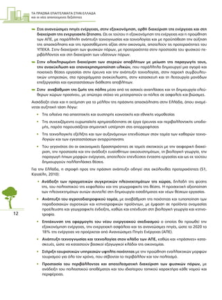 ΤΑ ΠΡΑΣΙΝΑ ΕΠΑΓΓΕΛΜΑΤΑ ΣΤΗΝ ΕΛΛΑ∆Α
και οι νέες απαιτούµενες δεξιότητες
12
 Στις ανανεώσιµες πηγές ενέργειας, στην εξοικονόµηση, ορθή διαχείριση της ενέργειας και στη
διαχείριση της ενεργειακής ζήτησης. Ως εκ τούτου η εξοικονόµηση της ενέργειας και η προώθηση
των ΑΠΕ, µε παράλληλη ανάπτυξη τεχνογνωσίας και τεχνολογίας και µε προϋπόθεση την αύξηση
της απασχόλησης και της προστιθέµενης αξίας στην οικονοµία, αποτελούν τις προτεραιότητες του
ΥΠΕΚΑ. Στην διαχείριση των φυσικών πόρων, µε προτεραιότητα στην προστασία του φυσικού πε-
ριβάλλοντος και στη διαχείριση των υδάτινων πόρων.
 Στην ολοκληρωµένη διαχείριση των στερεών αποβλήτων µε µείωση της παραγωγής τους,
την ανακύκλωση και επαναχρησιµοποίηση υλικών, που παράλληλα δηµιουργεί µια αγορά και
ποιοτικές θέσεις εργασίας στην έρευνα και την ανάπτυξη τεχνολογίας, στην παροχή συµβουλευ-
τικών υπηρεσιών, στα προγράµµατα ανακύκλωσης, στην κατασκευή και τη λειτουργία µονάδων
επεξεργασίας και εγκαταστάσεων διάθεσης αποβλήτων.
 Στην αναβάθµιση της ζωής της πόλης µέσα από τις αστικές αναπλάσεις και τη δηµιουργία ελεύ-
θερων χώρων πρασίνου, µε απώτερο στόχο να µετατραπούν οι πόλεις σε ασφαλείς και βιώσιµες.
Αισιόδοξη είναι και η εκτίµηση για το µέλλον της πράσινης απασχόλησης στην Ελλάδα, όπου αναµέ-
νεται αυξητική τάση λόγω:
• Της ολοένα πιο απαιτητικής και αυστηρής κοινοτικής και εθνικής νοµοθεσίας
• Της συνεχιζόµενης ευρωπαϊκής χρηµατοδότησης σε έργα έρευνας και περιβαλλοντικής υποδο-
µής, παρότι παρουσιάζεται σηµαντική υστέρηση στις απορροφήσεις
• Της τεχνολογικής εξέλιξης και των αυξανόµενων επενδύσεων στον τοµέα των καθαρών τεχνο-
λογιών και των εγκαταστάσεων αντιρρύπανσης
• Του γεγονότος ότι οι οικονοµικές δραστηριότητες σε τοµείς σχετικούς µε την αειφορική διαχεί-
ριση, την προστασία και την ανάδειξη ευαίσθητων οικοσυστηµάτων, τη βιολογική γεωργία, την
παραγωγή ήπιων µορφών ενέργειας, αποτελούν επενδύσεις έντασης εργασίας και ως εκ τούτου
δηµιουργούν πολλαπλάσιες θέσεις.
Για την Ελλάδα, η στροφή προς την πράσινη ανάπτυξη οδηγεί στις ακόλουθες προτεραιότητες (51,
Kατσέλη, 2010):
• Ανάδειξη των πραγµατικών συγκριτικών πλεονεκτηµάτων της χώρας, δηλαδή της φύσης
της, του πολιτιστικού της κεφαλαίου και της γεωγραφικής της θέσης. Η προσεκτική αξιοποίηση
των πλεονεκτηµάτων αυτών συντελεί στη δηµιουργία εισοδήµατος και νέων θέσεων εργασίας.
• Ανάπτυξη του αγροτοδιατροφικού τοµέα, µε αναβάθµιση της ποιότητας και τυποποίηση των
παραδοσιακών αγροτικών και κτηνοτροφικών προϊόντων, µε έµφαση σε προϊόντα ονοµασίας
προέλευσης και γεωγραφικής ένδειξης, καθώς και επένδυση στη βιολογική γεωργία και κτηνο-
τροφία.
• Επιτάχυνση της εφαρµογής του νέου ενεργειακού σχεδιασµού ο οποίος θα προωθεί την
εξοικονόµηση ενέργειας, την ενεργειακή ασφάλεια και τις ανανεώσιµες πηγές, ώστε το 2020 το
18% της ενέργειας να προέρχεται από Ανανεώσιµες Πηγές Ενέργειας (ΑΠΕ).
• Ανάπτυξη τεχνογνωσίας και τεχνολογίας στον κλάδο των ΑΠΕ, καθώς και «πράσινες» κατα-
σκευές, ώστε να καταστούν βασικοί εξαγωγικοί κλάδοι της οικονοµίας.
• Στήριξη τουριστικών υπηρεσιών υψηλής ποιότητας µε την προώθηση εναλλακτικών µορφών
τουρισµού για όλο τον χρόνο, που σέβονται το περιβάλλον και τον πολιτισµό.
• Προστασία του περιβάλλοντος και αποτελεσµατική διαχείριση των φυσικών πόρων, µε
ανάδειξη του πολιτιστικού αποθέµατος και του ιδιαίτερου τοπικού χαρακτήρα κάθε νοµού και
περιφέρειας.
 