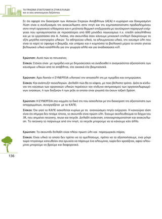 ΤΑ ΠΡΑΣΙΝΑ ΕΠΑΓΓΕΛΜΑΤΑ ΣΤΗΝ ΕΛΛΑ∆Α
και οι νέες απαιτούµενες δεξιότητες
136
Σε ότι αφορά την διαχείριση των Αστικών Στερεών Αποβλήτων (ΑΣΑ) η κυρίαρχη και δοκιµασµένη
λύση είναι ο συνδυασµός της ανακύκλωσης στην πηγή και της κοµποστοποίησης προδιαλεγµένου
στην πηγή οργανικού κλάσµατος και η µετέπειτα θερµική επεξεργασία µε ταυτόχρονη παραγωγή ενέρ-
γειας που χρησιµοποιείται σε περισσότερες από 600 µονάδες παγκοσµίως π.χ. επειδή ασχολήθηκα
και µε το εργοστάσιο στα Α. Λιόσια, στα σκουπίδια όταν κάνουµε µηχανική επιλογή διακρίνουµε τις
εξής µεγάλες κατηγορίες υλικών: Τα σιδηρούχα υλικά, τα αλουµινούχα υλικά, την καύσιµη ύλη που
είναι το χαρτί το ύφασµα η βιοµάζα, και υπάρχει και η κοµπόστα το βιολογικό µέρος το οποίο γίνεται
βελτιωτικό υλικό κατάλληλο για την γεωργία αλλά και για αναδασώσεις κτλ.
Ερώτηση: Αυτό πώς το πετυχαίνει;
Σίσκος: Στόχος είναι µε ηµερίδες και µε δηµοσιεύσεις να αναδειχθεί η αναγκαιότητα αξιοποίησης των
καυσίµων υλικών από τα απόβλητα, είτε οικιακά είτε βιοµηχανικά.
Ερώτηση: Άρα λοιπόν η ΣΥΝΕΡΓΕΙΑ υλοποιεί την αποστολή της µε ηµερίδες και ενηµερώσεις.
Σίσκος: Και ανάπτυξη τεχνολογιών. ∆ηλαδή πώς θα το κάψεις, µε ποιο βέλτιστο τρόπο. ∆ιότι οι κίνδυ-
νοι της καύσεως των οργανικών υλικών περιέχουν τον κίνδυνο σχηµατισµού των οργανοχλωριωµέ-
νων ενώσεων, ή των διοξινών ή των pcbs οι οποίοι είναι γνωστό ότι έχουν τοξική δράση.
Ερώτηση: Η ΣΥΝΕΡΓΕΙΑ στο κοµµάτι το δικό της που ασχολείται µε την διαχείριση της αξιοποίησης των
απορριµµάτων, συνεργάζεται µε το ΚΑΠΕ;
Σίσκος: Όχι γιατί το ΚΑΠΕ ασχολείται κυρίως µε τις ανανεώσιµες πηγές ενέργειας. Η καινούρια τάση
είναι ότι σήµερα δεν πετάµε τίποτα, το σκουπίδι είναι πρώτη ύλη. Έχουµε ακολουθούµαι το δόγµα του
3R, που σηµαίνει recovery, reuse και recycle. ∆ηλαδή ανάκτηση, επαναχρησιµοποίηση και ανακύκλω-
ση. Το recovery το παίρνουµε από την πηγή, το recycle µπορούµε να το κάνουµε κάτι άλλο.
Ερώτηση: Το σκουπίδι δηλαδή είναι πλέον πρώτη ύλη και παραγωγικός πόρος;
Σίσκος: Είναι υλικό το οποίο δεν πρέπει να το αµελήσουµε, πρέπει να το αξιοποιήσουµε, ενώ µέχρι
τώρα πηγαίναµε κατευθείαν στα ορυχεία να πάρουµε ένα αλουµίνιο, τώρα δεν χρειάζεται, αφού αλου-
µίνιο µπορούµε να βρούµε και διαφορετικά.
 