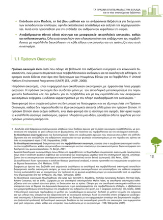 ΤΑ ΠΡΑΣΙΝΑ ΕΠΑΓΓΕΛΜΑΤΑ ΣΤΗΝ ΕΛΛΑ∆Α
και οι νέες απαιτούµενες δεξιότητες
13
• Επένδυση στην Παιδεία, τη διά βίου µάθηση και τις ανθρώπινες δεξιότητες για διεύρυνση
των εκπαιδευτικών επιλογών, υψηλό εκπαιδευτικό αποτέλεσµα και αύξηση της παραγωγικότη-
τας. Αυτό είναι προϋπόθεση για την ανάδειξη του ανθρώπινου κεφαλαίου της χώρας.
• Αναβαθµισµένο εθνικό οδικό σύστηµα και µεταφορικές- ακτοπλοϊκές υπηρεσίες, καθώς
και τηλεπικοινωνίες. Όλα αυτά συντελούν στην ελαχιστοποίηση της επιβάρυνσης του περιβάλ-
λοντος µε παράλληλη διευκόλυνση της κάθε είδους επικοινωνίας και της ανάπτυξης που αυτή
συνεπιφέρει.
1.1 Πράσινη Οικονοµία
Πράσινη οικονοµία είναι αυτή που οδηγεί σε βελτίωση της ανθρώπινης ευηµερίας και κοινωνικής δι-
καιοσύνης, ενώ µειώνει σηµαντικά τους περιβαλλοντικούς κινδύνους και τις οικολογικές ελλείψεις. Ο
ορισµός αυτός δίδεται στον όρο στο Πρόγραµµα των Ηνωµένων Εθνών για το Περιβάλλον // United
Nations Environment Programme (UNEP) (92, UNEP, 2008).
Η πράσινη οικονοµία, είναι η εφαρµογή των οικολογικών οικονοµικών, µε έµφαση στις ήπιες µορφές
ενέργειας. Η πράσινη οικονοµία δεν συνδέεται µόνο µε τον τεχνολογικό µετασχηµατισµό της παρα-
γωγικής διαδικασίας «σε πιο φιλική» για το περιβάλλον και µε την εκµετάλλευση των αειφορικών
κοιτασµάτων ενέργειας. Συνδέεται χαρακτηριστικά µε την πλήρη αναδιάρθρωση της οικονοµίας. 1
Είναι φανερό ότι η αγορά από µόνη της δεν µπορεί να λειτουργήσει και να εξυπηρετήσει την Πράσινη
Οικονοµία, καθώς δεν παρακολουθεί τις έξω-οικονοµικές επιταγές αλλά µόνο την πράσινη ζήτηση. Η
πράσινη ζήτηση είναι ακόµη ασθενής, ενώ είναι φανερό ότι το σύστηµα της αγοράς, δεν αρκεί χωρίς
το κατάλληλο σύστηµα σχεδιασµού, αφού η πληρότητα µιας ιδέας, χρειάζεται όλα τα εργαλεία για τον
πράσινο µετασχηµατισµό της.
1 Αναλυτές από διάφορους επιστηµονικούς κλάδους έχουν διεξάγει έρευνα για τη σχέση οικονοµίας-περιβάλλοντος, µε ανη-
συχία για την ενέργεια, τις ροές υλικών και τη βιωσιµότητα, την ποιότητα του περιβάλλοντος και την οικονοµική ανάπτυξη.
Τα Οικολογικά οικονοµικά είναι ένα διεπιστηµονικό πεδίο της ακαδηµαϊκής έρευνας που στοχεύει στη µελέτη της αλληλε-
ξάρτησης και της συνεξέλιξης της ανθρώπινης οικονοµίας και των φυσικών οικοσυστηµάτων µε την πάροδο του χρόνου σε
όλο το γεωγραφικό χώρο. (106, Xepapadeas, 2008)
Τα Οικολογικά οικονοµικά διακρίνονται από την περιβαλλοντική οικονοµία, η οποία είναι η συµβατική οικονοµική ανάλυ-
ση του περιβάλλοντος, καθώς αντιµετωπίζουν την οικονοµία ως ένα υποσύστηµα του οικοσυστήµατος, δίνοντας έµφαση στη
διατήρηση του φυσικού κεφαλαίου. (5, Bergh, 2001)
Αρκετοί Οικολογικοί οικονοµολόγοι έχουν θέσει υπό αµφισβήτηση τις θεµελιώδεις επικρατούσες οικονοµικές προσεγγίσεις,
όπως είναι η ανάλυση κόστους-οφέλους και το διακριτό των οικονοµικών µεγεθών από την επιστηµονική έρευνα, υποστηρί-
ζοντας ότι τα οικονοµικά είναι αναπόφευκτα κανονιστικά (normative) και όχι θετικά (εµπειρικά). (68, Peter, 2008)
Ως εναλλακτική λύση προτείνεται η ανάλυση θέσεων (positional analysis), η οποία προσπαθεί να ενσωµατώσει το χρόνο και
τα θέµατα δικαιοσύνης. (54, Mattson, 1975)
Σύµφωνα µε έρευνα που διεξήχθη από γερµανούς οικολόγους τα οικολογικά και περιβαλλοντικά οικονοµικά αποτελούν
διαφορετικές σχολές οικονοµικής σκέψης, µε τους οικολογικούς οικονοµολόγους να υποστηρίζουν την καθαυτό αειφορία
(strong sustainability) και να απορρίπτουν την πρόταση ότι το φυσικό κεφάλαιο µπορεί να αντικατασταθεί από το κεφάλαιο
που δηµιουργείται από τον άνθρωπο. (42, Illge, Schwarze, 2006)
Τα Οικολογικά οικονοµικά θεµελιώθηκαν στα έργα των Kenneth E. Boulding, Nicholas Georgescu-Roegen, Herman Daly,
Robert Costanza, και σε άλλα. Σύµφωνα µε τον οικολογικό οικονοµολόγο Malte Faber, τα οικολογικά οικονοµικά καθο-
ρίζονται από την εστίασή τους στη φύση, τη δικαιοσύνη και το χρόνο. Οδηγός για την οικολογική οικονοµική ανάλυση και
αποτίµηση είναι τα θέµατα της διαγενεακής δικαιοσύνης, η µη αναστρεψιµότητα της περιβαλλοντικής αλλαγής, η αβεβαιότητα
των µακροπρόθεσµων αποτελεσµάτων της επέµβασης του ανθρώπου στη φύση, και η αειφόρος ανάπτυξη. (60, Malte, 2008)
Η Οικολογική οικονοµία περιλαµβάνει τη µελέτη του ‘µεταβολισµού της κοινωνίας’, δηλαδή τη µελέτη της ροής της ενέργειας
και των υλικών που εισέρχονται και εξέρχονται από το οικονοµικό σύστηµα. Αυτό το υποπεδίο επίσης αναφέρεται ως βιοφυ-
σικά οικονοµικά, ή βιοοικονοµικά (bioeconomics) και έχει δεσµούς µε την εφαρµοσµένη επιστήµη της βιοµηχανικής συµβίω-
σης (industrial symbiosis). H Οικολογική οικονοµία βασίζεται σε ένα εννοιολογικό µοντέλο της οικονοµίας που συγκροτείται
από: ροή ενέργειας, υλικά, καθώς και υπηρεσίες που συνδέονται µε το οικοσύστηµα. (108, Wikipedia, 2011)
 