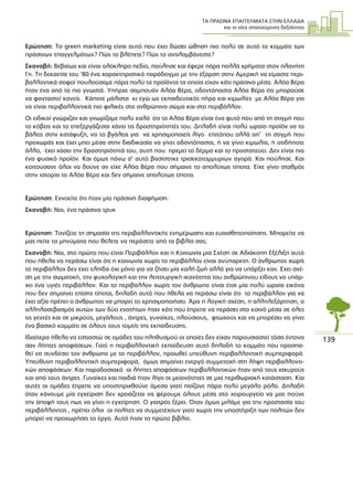 ΤΑ ΠΡΑΣΙΝΑ ΕΠΑΓΓΕΛΜΑΤΑ ΣΤΗΝ ΕΛΛΑ∆Α
και οι νέες απαιτούµενες δεξιότητες
139
Ερώτηση: Το green marketing είναι αυτό που έχει δώσει ώθηση πιο πολύ σε αυτό το κοµµάτι των
πράσινων επαγγελµάτων? Πώς το βλέπετε? Πώς το αντιλαµβάνεστε?
Σκαναβή: Βεβαίως και είναι ολόκληρο πεδίο, πούλησε και έφερε πάρα πολλά χρήµατα στον πλανήτη
Γη. Τη δεκαετία του ‘80 ένα χαρακτηριστικό παράδειγµα µε την έξαρση στην Αµερική να είµαστε περι-
βαλλοντικά σοφοί πουλούσαµε πάρα πολύ τα προϊόντα τα οποία είχαν κάτι πράσινο µέσα. Αλόα Βέρα
ήταν ένα από τα πιο γνωστά. Υπήρχε σαµπουάν Αλόα Βέρα, οδοντόπαστα Αλόα Βέρα ότι µπορούσε
να φανταστεί κανείς. Κάποτε µάλιστα κι εγώ ως εκπαιδευτικός πήρα και κιµωλίες µε Αλόα Βέρα για
να είναι περιβαλλοντικά πιο φιλικές στο ανθρώπινο σώµα και στο περιβάλλον.
Οι ειδικοί γνώριζαν και γνωρίζαµε πολύ καλά ότι το Αλόα Βέρα είναι ένα φυτό που από τη στιγµή που
το κόβεις και το επεξεργάζεσαι χάνει τις δραστηριότητές του. ∆ηλαδή είναι πολύ ωραίο προϊόν να το
βάλεις στην κατάψυξη, να το βγάλεις για να χρησιµοποιείς λίγο επιτόπου αλλά απ’ τη στιγµή που
προχωράς και έχει µπει µέσα στην διαδικασία να γίνει οδοντόπαστα, ή να γίνει κιµωλία, ή οτιδήποτε
άλλο, έχει χάσει την δραστηριότητά του, αυτή που ηρεµεί το δέρµα και το προστατεύει. ∆εν είναι πια
ένα φυσικό προϊόν. Και όµως πάνω σ’ αυτό βασίστηκε τρισεκατοµµυρίων αγορά. Και πούλησε. Και
κοιτούσανε όλοι να δούνε αν είχε Αλόα Βέρα που σήµαινε το απολύτως τίποτα. Είχε γίνει σταθµός
στην ιστορία το Αλόα Βέρα και δεν σήµαινε απολύτως τίποτα.
Ερώτηση: Εννοείτε ότι ήταν µία πράσινη διαφήµιση.
Σκαναβή: Ναι, ένα πράσινο τρυκ
Ερώτηση: Τονίζετε τη σηµασία της περιβαλλοντικής ενηµέρωσης και ευαισθητοποίησης. Μπορείτε να
µας πείτε τα µηνύµατα που θέλετε να περάσετε από τα βιβλία σας;
Σκαναβή: Ναι, στο πρώτο που είναι Περιβάλλον και η Κοινωνία µια Σχέση σε Αδιάκοπη Εξέλιξη αυτό
που ήθελα να περάσω είναι ότι η κοινωνία χωρίς το περιβάλλον είναι ανύπαρκτη. Ο άνθρωπος χωρίς
το περιβάλλον δεν έχει ελπίδα όχι µόνο για να ζήσει µία καλή ζωή αλλά για να υπάρξει καν. Έχει σχέ-
ση µε την σωµατική, την ψυχολογική και την λειτουργική ικανότητα του ανθρώπινου είδους να υπάρ-
χει ένα υγιές περιβάλλον. Και το περιβάλλον χωρίς τον άνθρωπο είναι έτσι µία πολύ ωραία εικόνα
που δεν σηµαίνει επίσης τίποτα, δηλαδή αυτό που ήθελα να περάσω είναι ότι το περιβάλλον για να
έχει αξία πρέπει ο άνθρωπος να µπορεί το χρησιµοποιήσει. Άρα η λογική σχέση, η αλληλεξάρτηση, ο
αλληλοσεβασµός αυτών των δύο ενοτήτων ήταν κάτι που έπρεπε να περάσει στο κοινό µέσα σε όλες
τις γενεές και σε µικρούς, µεγάλους , άντρες, γυναίκες, πλούσιους, φτωχούς και να µπορέσει να γίνει
ένα βασικό κοµµάτι σε όλους τους τοµείς της εκπαίδευσης.
Ιδιαίτερα ήθελα να εστιαστώ σε οµάδες του πληθυσµού οι οποίες δεν είχαν παρουσιαστεί τόσο έντονα
σαν λήπτες αποφάσεων. Γιατί η περιβαλλοντική εκπαίδευση αυτό δηλαδή το κοµµάτι που προσπα-
θεί να συνδέσει τον άνθρωπο µε το περιβάλλον, προωθεί υπεύθυνη περιβαλλοντική συµπεριφορά.
Υπεύθυνη περιβαλλοντική συµπεριφορά, όµως σηµαίνει ενεργό συµµετοχή στη λήψη περιβαλλοντι-
κών αποφάσεων. Και παραδοσιακά οι λήπτες αποφάσεων περιβαλλοντικών ήταν από τους ισχυρούς
και από τους άντρες. Γυναίκες και παιδιά ήταν λίγο οι µειονότητες σε µια περιθωριακή κατάσταση. Και
αυτές οι οµάδες έπρεπε να υποστηριχθούνε άµεσα γιατί παίζανε πάρα πολύ µεγάλο ρόλο. ∆ηλαδή
όταν κάνουµε µία εγχείριση δεν χρειάζεται να φέρουµε όλους µέσα στο χειρουργείο να µας πούνε
την άποψή τους πως να γίνει η εγχείρηση. Ο γιατρός ξέρει. Όταν όµως µιλάµε για την προστασία του
περιβάλλοντος , πρέπει όλοι οι πολίτες να συµµετέχουν γιατί χωρίς την υποστήριξη των πολιτών δεν
µπορεί να προχωρήσει το έργο. Αυτό ήταν το πρώτο βιβλίο.
 