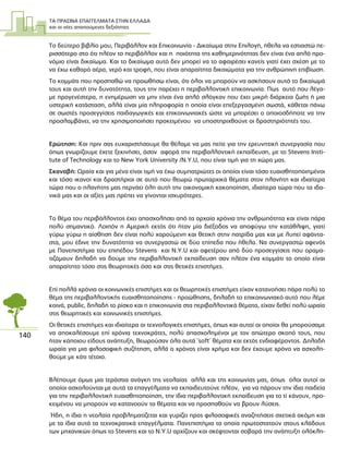 ΤΑ ΠΡΑΣΙΝΑ ΕΠΑΓΓΕΛΜΑΤΑ ΣΤΗΝ ΕΛΛΑ∆Α
και οι νέες απαιτούµενες δεξιότητες
140
Το δεύτερο βιβλίο µου, Περιβάλλον και Επικοινωνία - ∆ικαίωµα στην Επιλογή, ήθελα να εστιαστώ πε-
ρισσότερο στο ότι πλέον το περιβάλλον και η ποιότητα της καθηµερινότητας δεν είναι ένα απλό προ-
νόµιο είναι δικαίωµα. Και το δικαίωµα αυτό δεν µπορεί να το αφαιρέσει κανείς γιατί έχει σχέση µε το
να έχω καθαρό αέρα, νερό και τροφή, που είναι απαραίτητα δικαιώµατα για την ανθρώπινη επιβίωση.
Το κοµµάτι που προσπαθώ να προωθήσω είναι, ότι όλοι να µπορούν να ασκήσουν αυτό το δικαίωµά
τους και αυτή την δυνατότητα, τους την παρέχει η περιβαλλοντική επικοινωνία. Πως αυτό που λέγα-
µε προγενέστερα, η ενηµέρωση να µην είναι ένα απλό σλόγκαν που έχει µικρή διάρκεια ζωής ή µια
υστερική κατάσταση, αλλά είναι µία πληροφορία η οποία είναι επεξεργασµένη σωστά, κάθεται πάνω
σε σωστές προσεγγίσεις παιδαγωγικές και επικοινωνιακές ώστε να µπορέσει ο οποιοσδήποτε να την
προσλαµβάνει, να την χρησιµοποιήσει προκειµένου να υποστηριχθούνε οι δραστηριότητές του.
Ερώτηση: Και πριν σας ευχαριστήσουµε θα θέλαµε να µας πείτε για την ερευνητική συνεργασία που
όπως γνωρίζουµε έχετε ξεκινήσει, όσον αφορά την περιβαλλοντική εκπαίδευση, µε το Stevens Insti-
tute of Technology και το New York University /Ν.Υ.U, που είναι τιµή για τη χώρα µας.
Σκαναβή: Ωραία και για µένα είναι τιµή να έχω συµπατριώτες οι οποίοι είναι τόσο ευαισθητοποιηµένοι
και τόσο ικανοί και δραστήριοι σε αυτά που θεωρώ πρωταρχικά θέµατα στον πλανήτη και ιδιαίτερα
τώρα που ο πλανήτης µας περνάει όλη αυτή την οικονοµική κακοποίηση, ιδιαίτερα τώρα που τα ιδα-
νικά µας και οι αξίες µας πρέπει να γίνονται ισχυρότερες.
Το θέµα του περιβάλλοντος έχει απασχολήσει από τα αρχαία χρόνια την ανθρωπότητα και είναι πάρα
πολύ σηµαντικό. Λοιπόν η Αµερική εκτός ότι ήταν µία διέξοδος να αποφύγω την κατάθλιψη, γιατί
γύρω γύρω η αίσθηση δεν είναι πολύ χαρούµενη και θετική στην πατρίδα µας και µε λυπεί αφάντα-
στα, µου έδινε την δυνατότητα να συνεργαστώ σε δύο επίπεδα που ήθελα. Να συνεργαστώ αφενός
µε Πανεπιστήµια του επιπέδου Stevens και Ν.Y.U και αφετέρου από δύο προσεγγίσεις που οραµα-
τιζόµουν δηλαδή να δούµε την περιβαλλοντική εκπαίδευση σαν πλέον ένα κοµµάτι το οποίο είναι
απαραίτητο τόσο στις θεωρητικές όσο και στις θετικές επιστήµες.
Επί πολλά χρόνια οι κοινωνικές επιστήµες και οι θεωρητικές επιστήµες είχαν κατανοήσει πάρα πολύ το
θέµα της περιβαλλοντικής ευαισθητοποίησης - προώθησης, δηλαδή το επικοινωνιακό αυτό που λέµε
κοινά, public, δηλαδή το ρίσκο και η επικοινωνία στα περιβαλλοντικά θέµατα, είχαν δεθεί πολύ ωραία
στις θεωρητικές και κοινωνικές επιστήµες.
Οι θετικές επιστήµες και ιδιαίτερα οι τεχνολογικές επιστήµες, όπως και αυτοί οι οποίοι θα µπορούσαµε
να αποκαλέσουµε επί χρόνια τεχνοκράτες, πολύ απασχοληµένοι µε τον απώτερο σκοπό τους, που
ήταν κάποιου είδους ανάπτυξη, θεωρούσαν όλα αυτά ¨soft¨ θέµατα και εκτός ενδιαφέροντος. ∆ηλαδή
ωραία για µια φιλοσοφική συζήτηση, αλλά ο χρόνος είναι χρήµα και δεν έχουµε χρόνο να ασχολη-
θούµε µε κάτι τέτοιο.
Βλέπουµε όµως µια τεράστια ανάγκη της νεολαίας αλλά και της κοινωνίας µας, όπως όλοι αυτοί οι
οποίοι ασχολούνται µε αυτά τα επαγγέλµατα να εκπαιδευτούνε πλέον, για να πάρουν την ίδια παιδεία
για την περιβαλλοντική ευαισθητοποίηση, την ίδια περιβαλλοντική εκπαίδευση για το τί κάνουν, προ-
κειµένου να µπορούν να κατανοούν τα θέµατα και να προσπαθούν να βρουν λύσεις.
Ήδη, η ίδια η νεολαία προβληµατίζεται και γυρίζει προς φιλοσοφικές αναζητήσεις σχετικά ακόµη και
µε τα ίδια αυτά τα τεχνοκρατικά επαγγέλµατα. Πανεπιστήµια τα οποία πρωτοστατούν στους κλάδους
των µηχανικών όπως το Stevens και το Ν.Υ.U αρχίζουν και σκέφτονται σοβαρά την ανάπτυξη ολόκλη-
 