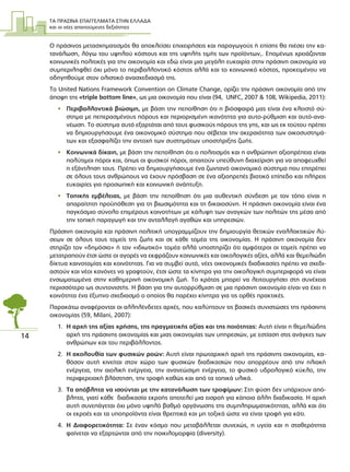ΤΑ ΠΡΑΣΙΝΑ ΕΠΑΓΓΕΛΜΑΤΑ ΣΤΗΝ ΕΛΛΑ∆Α
και οι νέες απαιτούµενες δεξιότητες
14
Ο πράσινος µετασχηµατισµός θα αποκλείσει επιχειρήσεις και παραγωγούς ή επίσης θα πιέσει την κα-
τανάλωση, λόγω του υψηλού κόστους και της υψηλής τιµής των προϊόντων,. Εποµένως χρειάζονται
κοινωνικές πολιτικές για την οικονοµία και εδώ είναι µια µεγάλη ευκαιρία στην πράσινη οικονοµία να
συµπεριληφθεί όχι µόνο το περιβαλλοντικό κόστος αλλά και το κοινωνικό κόστος, προκειµένου να
οδηγηθούµε στον ολιστικό ανασχεδιασµό της.
Το United Nations Framework Convention on Climate Change, ορίζει την πράσινη οικονοµία από την
άποψη της «triple bottom line», ως µια οικονοµία που είναι (94, UNFC, 2007 & 108, Wikipedia, 2011):
• Περιβαλλοντικά βιώσιµη, µε βάση την πεποίθηση ότι η βιόσφαιρά µας είναι ένα κλειστό σύ-
στηµα µε πεπερασµένους πόρους και περιορισµένη ικανότητα για αυτο-ρύθµιση και αυτό-ανα-
νέωση. Το σύστηµα αυτό εξαρτάται από τους φυσικούς πόρους της γης, και ως εκ τούτου πρέπει
να δηµιουργήσουµε ένα οικονοµικό σύστηµα που σέβεται την ακεραιότητα των οικοσυστηµά-
των και εξασφαλίζει την αντοχή των συστηµάτων υποστήριξης ζωής.
• Κοινωνικά δίκαιη, µε βάση την πεποίθηση ότι ο πολιτισµός και η ανθρώπινη αξιοπρέπεια είναι
πολύτιµοι πόροι και, όπως οι φυσικοί πόροι, απαιτούν υπεύθυνη διαχείριση για να αποφευχθεί
η εξάντληση τους. Πρέπει να δηµιουργήσουµε ένα ζωντανό οικονοµικό σύστηµα που επιτρέπει
σε όλους τους ανθρώπους να έχουν πρόσβαση σε ένα αξιοπρεπές βιοτικό επίπεδο και πλήρεις
ευκαιρίες για προσωπική και κοινωνική ανάπτυξη.
• Τοπικής εµβέλειας, µε βάση την πεποίθηση ότι µια αυθεντική σύνδεση µε τον τόπο είναι η
απαραίτητη προϋπόθεση για τη βιωσιµότητα και τη δικαιοσύνη. Η πράσινη οικονοµία είναι ένα
παγκόσµιο σύνολο επιµέρους κοινοτήτων µε κάλυψη των αναγκών των πολιτών της µέσα από
την τοπική παραγωγή και την ανταλλαγή αγαθών και υπηρεσιών.
Πράσινη οικονοµία και πράσινη πολιτική υπογραµµίζουν την δηµιουργία θετικών εναλλακτικών λύ-
σεων σε όλους τους τοµείς της ζωής και σε κάθε τοµέα της οικονοµίας. H πράσινη οικονοµία δεν
στηρίζει τον «δηµόσιο» ή τον «ιδιωτικό» τοµέα αλλά υποστηρίζει ότι αµφότεροι οι τοµείς πρέπει να
µετατραπούν έτσι ώστε οι αγορές να εκφράζουν κοινωνικές και οικολογικές αξίες, αλλά και θεµελιώδη
δίκτυα καινοτοµίας και κοινότητας. Για να συµβεί αυτό, νέες οικονοµικές διαδικασίες πρέπει να σχεδι-
αστούν και νέοι κανόνες να γραφτούν, έτσι ώστε τα κίνητρα για την οικολογική συµπεριφορά να είναι
ενσωµατωµένα στην καθηµερινή οικονοµική ζωή. Το κράτος µπορεί να λειτουργήσει στη συνέχεια
περισσότερο ως συντονιστής. Η βάση για την αυτορρύθµιση σε µια πράσινη οικονοµία είναι να έχει η
κοινότητα ένα έξυπνο σχεδιασµό ο οποίος θα παρέχει κίνητρα για τις ορθές πρακτικές.
Παρακάτω αναφέρονται οι αλληλένδετες αρχές, που καλύπτουν τις βασικές συνιστώσες της πράσινης
οικονοµίας (59, Milani, 2007):
1. Η αρχή της αξίας χρήσης, της πραγµατικής αξίας και της ποιότητας: Αυτή είναι η θεµελιώδης
αρχή της πράσινης οικονοµίας και µιας οικονοµίας των υπηρεσιών, µε εστίαση στις ανάγκες των
ανθρώπων και του περιβάλλοντος.
2. Η ακολουθία των φυσικών ροών: Αυτή είναι πρωταρχική αρχή της πράσινης οικονοµίας, κα-
θόσον αυτή κινείται στον χώρο των φυσικών διαδικασιών που απορρέουν από την ηλιακή
ενέργεια, την αιολική ενέργεια, την ανανεώσιµη ενέργεια, το φυσικό υδρολογικό κύκλο, την
περιφερειακή βλάστηση, την τροφή καθώς και από τα τοπικά υλικά.
3. Τα απόβλητα να ισούνται µε την κατανάλωση των τροφίµων: Στη φύση δεν υπάρχουν από-
βλητα, γιατί κάθε διαδικασία εκροής αποτελεί µια εισροή για κάποια άλλη διαδικασία. Η αρχή
αυτή συνεπάγεται όχι µόνο υψηλό βαθµό οργάνωσης της συµπληρωµατικότητας, αλλά και ότι
οι εκροές και τα υποπροϊόντα είναι θρεπτικά και µη τοξικά ώστε να είναι τροφή για κάτι.
4. Η ∆ιαφορετικότητα: Σε έναν κόσµο που µεταβάλλεται συνεχώς, η υγεία και η σταθερότητα
φαίνεται να εξαρτώνται από την ποικιλοµορφία (diversity).
 