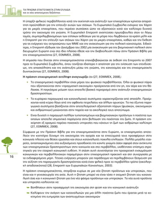 ΤΑ ΠΡΑΣΙΝΑ ΕΠΑΓΓΕΛΜΑΤΑ ΣΤΗΝ ΕΛΛΑ∆Α
και οι νέες απαιτούµενες δεξιότητες
16
Η ύπαρξη φιλικού περιβάλλοντος κατά την εκκίνηση και ανάπτυξη των επιχειρήσεων κρίνεται απαραί-
τητη προϋπόθεση για την επίτευξη αυτών των στόχων. Το Ευρωπαϊκό Συµβούλιο ενέκρινε τον Χάρτη
για τις µικρές επιχειρήσεις, που περιέχει συστάσεις ώστε να αξιοποιούν κατά τον καλύτερο δυνατό
τρόπο την οικονοµία της γνώσης. Η Ευρωπαϊκή Επιτροπή αναπτύσσει πρωτοβουλίες στον εν λόγω
τοµέα, συµπεριλαµβανοµένων των ετήσιων εκθέσεων για τα µέτρα που λαµβάνουν τα κράτη µέλη και
η Επιτροπή για την επίτευξη των στόχων του Χάρτη για τις µικρές επιχειρήσεις, καθώς και την Έκθεση
για τις ενέργειες του εκπροσώπου των ΜΜΕ και την ανακοίνωση για την πολιτική καινοτοµίας. Ειδικό-
τερα, η Επιτροπή εξέδωσε τον ∆εκέµβριο του 2002 µία ανακοίνωση για την βιοµηχανική πολιτική στην
διευρυµένη Ευρώπη ενώ στο ίδιο πλαίσιο έθεσε και την διαβούλευση πάνω στην Πράσινη Βίβλο για
την επιχειρηµατικότητα (27, EOMMEX, 2008).
Η σηµασία που δίνεται στην επιχειρηµατικότητα επαναβεβαιώνεται σε έκθεση της Επιτροπής το 2007
προς το Ευρωπαϊκό Συµβούλιο, όπου τονίζεται ιδιαίτερα η απαίτηση για την ενίσχυση των επενδύσε-
ων, της απασχόλησης και της ανάπτυξης µέσω της γνώσης, της καινοτοµίας και της επιχειρηµατικής
δυνητικότητας (27, EOMMEX, 2008).
Η πράσινη επιχειρηµατική αντίληψη αναγνωρίζει ότι (27, EOMMEX, 2008),:
• Το επιχειρηµατικό περιβάλλον είναι µέρος του φυσικού περιβάλλοντος. Όλοι οι φυσικοί πόροι
που αξιοποιούνται στην «πραγµατική οικονοµία» προέρχονται από την γη, τον αέρα και την θά-
λασσα. Η παγκόσµια µείωση τους αποτελεί βασικό περιορισµό στην ανάπτυξη επιχειρηµατικών
δραστηριοτήτων.
• Τα κυρίαρχα παραγωγικά και καταναλωτικά συστήµατα χαρακτηρίζονται από σπατάλη. Προέρ-
χονται κατά κύριο λόγο από την αφθονία πετρελαίου και άλλων ορυκτών. Τα πιο έξυπνα παρα-
γωγικά συστήµατα βασίζονται στην αποτελεσµατική αξιοποίηση πόρων (φυσικών, οικονοµικών
και ανθρώπινων) µειώνοντας στην πορεία και το οικολογικό τους αποτύπωµα.
• Είναι δυνατή η παραγωγή πολλών τυποποιηµένων και βιοµηχανικών προϊόντων η ποιότητα των
οποίων αποτελεί σηµαντικό παράγοντα στην βελτίωση της ποιότητας της ζωής. Η πράσινη επι-
χείρηση εξ ορισµού παρέχει ποιοτικές υπηρεσίες που κάνουν τη ζωή των ανθρώπων καλύτερη
(27, ΕΟΜΜΕΧ, 2008).
Σύµφωνα µε την Πράσινη Βίβλο για την επιχειρηµατικότητα στην Ευρώπη, οι επιχειρηµατίες αποτε-
λούν την κινητήριο δύναµη της οικονοµίας της αγοράς και τα επιτεύγµατά τους προσφέρουν στην
κοινωνία πλούτο και θέσεις εργασίας και στους καταναλωτές ποικιλία επιλογών. Πολλές µεγάλες εται-
ρείες, ανταποκρινόµενες στις αυξανόµενες προσδοκίες της κοινής γνώµης όσον αφορά στον αντίκτυπο
των επιχειρηµατικών δραστηριοτήτων στην κοινωνία και στο περιβάλλον, υιοθέτησαν επίσηµες στρα-
τηγικές για την εταιρική κοινωνική ευθύνη. Η στάση αυτή συνεπάγεται την προαιρετική ενσωµάτωση
κοινωνικών και περιβαλλοντικών παραµέτρων στην επιχειρηµατική πρακτική και στη συνεργασία µε
τα ενδιαφερόµενα µέρη. Τέτοιες ενέργειες µπορούν για παράδειγµα να περιλαµβάνουν δέσµευση για
την αύξηση της παραγωγικής δραστηριότητας κατά έναν φιλικό προς το περιβάλλον τρόπο (οικολογι-
κή αποδοτικότητα) (28, Επιτροπή των Ευρωπαϊκών Κοινοτήτων, 2003).
Η πράσινη επιχειρηµατικότητα, στηρίζεται κυρίως σε µια νέα ζήτηση προϊόντων και υπηρεσιών, που
είναι και η γενεσιουργός της αιτία. Αυτή η ζήτηση µπορεί να είναι τόσο η ατοµική ζήτηση του κατανα-
λωτή όσο και η κοινωνική ζήτηση για ένα νέο φάσµα προϊόντων και υπηρεσιών. Τα νέα αυτά προϊόντα
και υπηρεσίες καλούνται να:
 Βοηθήσουν στην προσαρµογή της οικονοµίας στη φύση και την κοινωνική ανάπτυξη
 Καλύψουν την ανάγκη των καταναλωτών για µια άλλη ποιότητα ζωής που έρχεται µετά το κε-
κτηµένο της ευηµερίας των αναπτυγµένων οικονοµιών
 