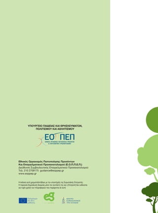 Επαγγελματοποιώντας
τη Συμβουλευτική Στα
Δεξιότητες των επαγγελματιών και
Διαδρομές απόκτησης προσόντων στην
Επαγγελματοποιώντας τη Συμβουλευτική Σταδιοδρομίας
Δεξιότητες των επαγγελματιών και
διαδρομές απόκτησης προσόντων στην Ευρώπη
Οι δεξιότητες των επαγγελματιών συμβούλων σταδιοδρομίας συμβάλλουν σημαντικά
στην ποιότητα των παρεχομένων υπηρεσιών. Αυτή η μελέτη επιβεβαιώνει ότι υπάρχει
σημαντική διαφοροποίηση στην υφιστάμενη παροχή κατάρτισης στους επαγγελματίες
του χώρου από χώρα σε χώρα και από τομέα σε τομέα στην Ευρώπη, παρόλο που υπάρ-
χει ξεκάθαρη τάση προς την παροχή πιο εξειδικευμένης κατάρτισης.
Οι ευκαιρίες μετακίνησης προσωπικού είναι περιορισμένες, ειδικά μεταξύ των τομέ-
ων της εκπαίδευσης και της αγοράς εργασίας καθώς και από παραεπαγγελματικούς σε
επαγγελματικούς ρόλους. Η μελέτη αναφέρει σύγχρονες τάσεις στην παροχή κατάρτι-
σης, καίρια ζητήματα που χρήζουν προσοχής και πιθανής δράσης εκ μέρους των υπευ-
θύνων χάραξης πολιτικής, των εκπαιδευτών και των επαγγελματιών. Περιλαμβάνονται
έξι λεπτομερείς μελέτες περίπτωσης κρατών που ανέλαβαν συντονισμένη δράση για
την αντιμετώπιση εθνικών ζητημάτων. Η μελέτη ασχολείται με την έννοια των δεξιοτή-
των και ορίζει τις συγκεκριμένες δεξιότητες που χρειάζονται οι σύμβουλοι σταδιοδρο-
μίας.
Προτείνει ένα πλαίσιο προσόντων σχετικών με την εργασία τους και διερευνά τους τρό-
πους με τους οποίους μπορεί να χρησιμοποιηθεί αυτό το πλαίσιο προσόντων, συμπερι-
λαμβανομένης της δημιουργίας πιο ευέλικτων μορφών κατάρτισης για μεμονωμένους
επαγγελματίες του χώρου.
ΥΠΟΥΡΓΕΙΟ ΠΑΙΔΕΙΑΣ ΔΙΑ ΒΙΟΥ
ΜΑΘΗΣΗΣ ΚΑΙ ΘΡΗΣΚΕΥΜΑΤΩΝ
Η έκδοση αυτή χρηματοδοτήθηκε με την υποστήριξη της Ευρωπαϊκής Επιτροπής. Η παρούσα δη-
μοσίευση δεσμεύει μόνο τον συντάκτη της και η Επιτροπή δεν ευθύνεται για τυχόν χρήση των
πληροφοριών που παρέχονται σε αυτή.
Παρασίου 1 & Αχαρνών, 99, Τ.Κ.10440 Αθήνα
Tηλ. (30) 210 8233669
Fax (30) 210 8233772
E-mail: info@ekep.gr
Ιστοσελίδα: http:// www.ekep.gr
ΠΙΣΤΟΠΟΙΗΜΕΝΟ ΣΥΣΤΗΜΑ ΔΙΑΧΕΙΡΙΣΗΣ ΠΟΙΟΤΗΤΑΣ
ΕΛΟΤ ΕΝ ISO 9001:2008 – 02.35/1167
Τα Πράσινα Επαγγέλματα στην Ελλάδα
και οι νέες απαιτούμενες δεξιότητες
ΤαΠράσιναΕπαγγέλματαστηνΕλλάδα
καιοινέεςαπαιτούμενεςδεξιότητες
ΥΠΟΥΡΓΕΙΟ ΠΑΙΔΕΙΑΣ ΚΑΙ ΘΡΗΣΚΕΥΜΑΤΩΝ,
ΠΟΛΙΤΙΣΜΟΥ ΚΑΙ ΑΘΛΗΤΙΣΜΟΥ
Επαγγελματοποιώντας
τη Συμβουλευτική Σταδιοδρομίας
Δεξιότητες των επαγγελματιών και
Διαδρομές απόκτησης προσόντων στην Ευρώπη
ρομίας
σημαντικά
ότι υπάρχει
γγελματίες
που υπάρ-
των τομέ-
ατικούς σε
χή κατάρτι-
των υπευ-
μβάνονται
δράση για
ων δεξιοτή-
σταδιοδρο-
ά τους τρό-
ν, συμπερι-
ονωμένους
ΥΠΟΥΡΓΕΙΟ ΠΑΙΔΕΙΑΣ ΔΙΑ ΒΙΟΥ
ΜΑΘΗΣΗΣ ΚΑΙ ΘΡΗΣΚΕΥΜΑΤΩΝ
αρούσα δη-
χρήση των
το Ε.Κ.Ε.Π.
Εθνικός Οργανισμός Πιστοποίησης Προσόντων
Και Επαγγελματικού Προσανατολισμού (Ε.Ο.Π.Π.Ε.Π.)
Διεύθυνση Συμβουλευτικής Επαγγελματικού Προσανατολισμού
Τηλ. 210 2709175 guidance@eoppep.gr
www.eoppep.gr
Η έκδοση αυτή χρηματοδοτήθηκε με την υποστήριξη της Ευρωπαϊκής Επιτροπής.
Η παρούσα δημοσίευση δεσμεύει μόνο τον συντάκτη της και η Επιτροπή δεν ευθύνεται
για τυχόν χρήση των πληροφοριών που παρέχονται σε αυτή
ΥΠΟΥΡΓΕΙΟ ΠΑΙΔΕΙΑΣ ΚΑΙ ΘΡΗΣΚΕΥΜΑΤΩΝ,
ΠΟΛΙΤΙΣΜΟΥ ΚΑΙ ΑΘΛΗΤΙΣΜΟΥ
 