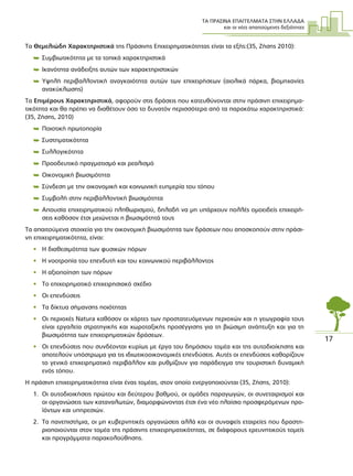 ΤΑ ΠΡΑΣΙΝΑ ΕΠΑΓΓΕΛΜΑΤΑ ΣΤΗΝ ΕΛΛΑ∆Α
και οι νέες απαιτούµενες δεξιότητες
17
Τα Θεµελιώδη Χαρακτηριστικά της Πράσινης Επιχειρηµατικότητας είναι τα εξής:(35, Ζήσης 2010):
 Συµβιωτικότητα µε τα τοπικά χαρακτηριστικά
 Ικανότητα ανάδειξης αυτών των χαρακτηριστικών
 Υψηλή περιβαλλοντική αναγκαιότητα αυτών των επιχειρήσεων (αιολικά πάρκα, βιοµηχανίες
ανακύκλωσης)
Τα Επιµέρους Χαρακτηριστικά, αφορούν στις δράσεις που κατευθύνονται στην πράσινη επιχειρηµα-
τικότητα και θα πρέπει να διαθέτουν όσο το δυνατόν περισσότερα από τα παρακάτω χαρακτηριστικά:
(35, Ζήσης, 2010)
 Ποιοτική πρωτοπορία
 Συστηµατικότητα
 Συλλογικότητα
 Προοδευτικό πραγµατισµό και ρεαλισµό
 Οικονοµική βιωσιµότητα
 Σύνδεση µε την οικονοµική και κοινωνική ευηµερία του τόπου
 Συµβολή στην περιβαλλοντική βιωσιµότητα
 Απουσία επιχειρηµατικού πληθωρισµού, δηλαδή να µη υπάρχουν πολλές οµοειδείς επιχειρή-
σεις καθόσον έτσι µειώνεται η βιωσιµότητά τους
Τα απαιτούµενα στοιχεία για την οικονοµική βιωσιµότητα των δράσεων που αποσκοπούν στην πράσι-
νη επιχειρηµατικότητα, είναι:
• Η διαθεσιµότητα των φυσικών πόρων
• Η νοοτροπία του επενδυτή και του κοινωνικού περιβάλλοντος
• Η αξιοποίηση των πόρων
• Το επιχειρηµατικό επιχειρησιακό σχέδιο
• Οι επενδύσεις
• Τα δίκτυα σήµανσης ποιότητας
• Οι περιοχές Νatura καθόσον οι χάρτες των προστατευόµενων περιοχών και η γεωγραφία τους
είναι εργαλεία στρατηγικής και χωροταξικής προσέγγισης για τη βιώσιµη ανάπτυξη και για τη
βιωσιµότητα των επιχειρηµατικών δράσεων.
• Οι επενδύσεις που συνδέονται κυρίως µε έργα του δηµόσιου τοµέα και της αυτοδιοίκησης και
αποτελούν υπόστρωµα για τις ιδιωτικοοικονοµικές επενδύσεις. Αυτές οι επενδύσεις καθορίζουν
το γενικό επιχειρηµατικό περιβάλλον και ρυθµίζουν για παράδειγµα την τουριστική δυναµική
ενός τόπου.
Η πράσινη επιχειρηµατικότητα είναι ένας τοµέας, στον οποίο ενεργοποιούνται (35, Ζήσης, 2010):
1. Οι αυτοδιοικήσεις πρώτου και δεύτερου βαθµού, οι οµάδες παραγωγών, οι συνεταιρισµοί και
οι οργανώσεις των καταναλωτών, διαµορφώνοντας έτσι ένα νέο πλαίσιο προσφερόµενων προ-
ϊόντων και υπηρεσιών.
2. Τα πανεπιστήµια, οι µη κυβερνητικές οργανώσεις αλλά και οι συναφείς εταιρείες που δραστη-
ριοποιούνται στον τοµέα της πράσινης επιχειρηµατικότητας, σε διάφορους ερευνητικούς τοµείς
και προγράµµατα παρακολούθησης.
 