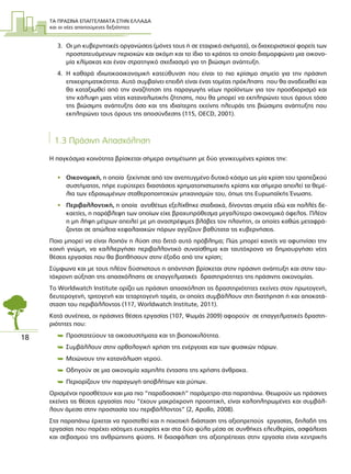 ΤΑ ΠΡΑΣΙΝΑ ΕΠΑΓΓΕΛΜΑΤΑ ΣΤΗΝ ΕΛΛΑ∆Α
και οι νέες απαιτούµενες δεξιότητες
18
3. Οι µη κυβερνητικές οργανώσεις (µόνες τους ή σε εταιρικά σχήµατα), οι διαχειριστικοί φορείς των
προστατευόµενων περιοχών και ακόµη και το ίδιο το κράτος το οποίο διαµορφώνει µια οικονο-
µία κλίµακας και έναν στρατηγικό σχεδιασµό για τη βιώσιµη ανάπτυξη.
4. Η καθαρά ιδιωτικοοικονοµική κατεύθυνση που είναι το πιο κρίσιµο σηµείο για την πράσινη
επιχειρηµατικότητα. Αυτό συµβαίνει επειδή είναι ένας τοµέας πρόκλησης που θα αναδειχθεί και
θα καταξιωθεί από την αναζήτηση της παραγωγής νέων προϊόντων για τον προσδιορισµό και
την κάλυψη µιας νέας καταναλωτικής ζήτησης, που θα µπορεί να εκπληρώνει τους όρους τόσο
της βιώσιµης ανάπτυξης όσο και της ιδιαίτερης εκείνης πλευράς της βιώσιµης ανάπτυξης που
εκπληρώνει τους όρους της αποσύνδεσης (115, OECD, 2001).
1.3 Πράσινη Απασχόληση
Η παγκόσµια κοινότητα βρίσκεται σήµερα αντιµέτωπη µε δύο γενικευµένες κρίσεις την:
• Οικονοµική, η οποία ξεκίνησε από τον ανεπτυγµένο δυτικό κόσµο ως µία κρίση του τραπεζικού
συστήµατος, πήρε ευρύτερες διαστάσεις χρηµατοπιστωτικής κρίσης και σήµερα απειλεί τα θεµέ-
λια των εδραιωµένων σταθεροποιητικών µηχανισµών του, όπως της Ευρωπαϊκής Ένωσης.
• Περιβαλλοντική, η οποία αντιθέτως εξελίχθηκε σταδιακά, δίνοντας σηµεία εδώ και πολλές δε-
καετίες, η παράβλεψη των οποίων είχε βραχυπρόθεσµα µεγαλύτερο οικονοµικό όφελος. Πλέον
η µη λήψη µέτρων απειλεί µε µη αναστρέψιµες βλάβες τον πλανήτη, οι οποίες καθώς µεταφρά-
ζονται σε απώλεια κεφαλαιακών πόρων αγγίζουν βαθύτατα τις κυβερνήσεις.
Ποια µπορεί να είναι λοιπόν η λύση στο διττό αυτό πρόβληµα; Πώς µπορεί κανείς να αφυπνίσει την
κοινή γνώµη, να καλλιεργήσει περιβαλλοντικό συναίσθηµα και ταυτόχρονα να δηµιουργήσει νέες
θέσεις εργασίας που θα βοηθήσουν στην έξοδο από την κρίση;
Σύµφωνα και µε τους πλέον δύσπιστους η απάντηση βρίσκεται στην πράσινη ανάπτυξη και στην ταυ-
τόχρονη αύξηση της απασχόλησης σε επαγγελµατικές δραστηριότητες της πράσινης οικονοµίας.
Το Worldwatch Institute ορίζει ως πράσινη απασχόληση τις δραστηριότητες εκείνες στον πρωτογενή,
δευτερογενή, τριτογενή και τεταρτογενή τοµέα, οι οποίες συµβάλλουν στη διατήρηση ή και αποκατά-
σταση του περιβάλλοντος (117, Worldwatch Institute, 2011).
Kατά συνέπεια, οι πράσινες θέσεις εργασίας (107, Ψωµάς 2009) αφορούν σε επαγγελµατικές δραστη-
ριότητες που:
 Προστατεύουν τα οικοσυστήµατα και τη βιοποικιλότητα.
 Συµβάλλουν στην ορθολογική χρήση της ενέργειας και των φυσικών πόρων.
 Μειώνουν την κατανάλωση νερού.
 Οδηγούν σε µια οικονοµία χαµηλής έντασης της χρήσης άνθρακα.
 Περιορίζουν την παραγωγή αποβλήτων και ρύπων.
Ορισµένοι προσθέτουν και µια πιο “παραδοσιακή” παράµετρο στα παραπάνω. Θεωρούν ως πράσινες
εκείνες τις θέσεις εργασίας που “έχουν µακρόχρονη προοπτική, είναι καλοπληρωµένες και συµβάλ-
λουν άµεσα στην προστασία του περιβάλλοντος” (2, Apollo, 2008).
Στα παραπάνω έρχεται να προστεθεί και η ποιοτική διάσταση της αξιοπρεπούς εργασίας, δηλαδή της
εργασίας που παρέχει ισότιµες ευκαιρίες και στα δύο φύλα µέσα σε συνθήκες ελευθερίας, ασφάλειας
και σεβασµού της ανθρώπινης φύσης. Η διασφάλιση της αξιοπρέπειας στην εργασία είναι κεντρικής
 