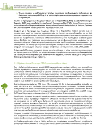 ΤΑ ΠΡΑΣΙΝΑ ΕΠΑΓΓΕΛΜΑΤΑ ΣΤΗΝ ΕΛΛΑ∆Α
και οι νέες απαιτούµενες δεξιότητες
20
 ¨Θέσεις εργασίας τα καθήκοντα των οποίων συνίστανται στη δηµιουργία διαδικασιών φι-
λικότερων προς το περιβάλλον, ή τη χρήση λιγότερων φυσικών πόρων από το φορέα που
τις προσφέρει¨.
Το 2007 το Πρόγραµµα των Ηνωµένων Εθνών για το Περιβάλλον (UNEP), ο ∆ιεθνής Οργανισµός
Εργασίας (ILO), και η ∆ιεθνής Συνδικαλιστική Συνοµοσπονδία (ITUC), δροµολόγησαν από κοι-
νού την Πρωτοβουλία για την Πράσινη Απασχόληση (Green Jobs Initiative). Η ∆ιεθνής Οργάνω-
ση Εργοδοτών (IEO) προσχώρησε στην πρωτοβουλία το 2008.
Σύµφωνα µε το Πρόγραµµα των Ηνωµένων Εθνών για το Περιβάλλον, πράσινη εργασία είναι «η
εργασία στους τοµείς της γεωργίας, των κατασκευών, της έρευνας και ανάπτυξης καθώς και της διοί-
κησης και των υπηρεσιών που συµβάλλουν ουσιαστικά στη διατήρηση ή στην αποκατάσταση της ποι-
ότητας του περιβάλλοντος. Ειδικότερα, αλλά όχι αποκλειστικά, αυτό περιλαµβάνει τις θέσεις εργασί-
ας που βοηθούν στην προστασία των οικοσυστηµάτων και της βιοποικιλότητας, µειώνουν την κα-
τανάλωση ενέργειας, υλικών και νερού µέσω στρατηγικών υψηλής απόδοσης ή απαλλάσσουν την
οικονοµία από την παραγωγή διοξειδίου του άνθρακα ή οδηγούν στην ελαχιστοποίηση ή την πλήρη
αποφυγή της δηµιουργίας όλων των µορφών αποβλήτων και της ρύπανσης. « (93, UNEP, 2008)
Σε ένα περιβάλλον όπως το τωρινό, όπου η ανεργία αυξάνεται εν µέσω γενικότερης στασιµότητας ή
και ύφεσης, όπως στην Ελλάδα, µια ρεαλιστική άποψη συνοψίζεται στη διατύπωση ότι δεν αρκεί µόνο
να δηµιουργήσουµε περισσότερες πράσινες θέσεις εργασίας, αλλά να κάνουµε τις υπάρχουσες
θέσεις εργασίας περισσότερο πράσινες.
1.3.1 Πράσινη Απασχόληση στην Ελλάδα και τον υπόλοιπο κόσµο
Στην διεθνή συνδιάσκεψη στο Μπαλί (2007) αναγνωρίστηκε η ανάγκη αλλαγής στην απασχόληση
διεθνώς, προκειµένου να υπογραµµίσει την συµβολή στην αντιµετώπιση των κλιµατικών αλλαγών.
Οι κλιµατικές αλλαγές σχετίζονται µε το µοντέλο κατανάλωσης και παραγωγής ενέργειας που επικρα-
τούσε τα τελευταία χρόνια, ενώ η αυξανόµενη ένταση των επιπτώσεων που εµφανίζεται τα τελευταία
χρόνια ωθεί την αλλαγή τόσο του τρόπου παραγωγής ενέργειας όσο και κατανάλωσης. Είναι αυτονό-
ητο ότι σε αυτό το νέο ενεργειακό µοντέλο θα εργαστούν εκατοµµύρια άνθρωποι, που καλούνται από
τώρα να είναι σε θέση να ανταποκριθούν στις νέες ανάγκες.
Οι επενδύσεις στον τοµέα των ΑΠΕ έχουν ήδη φτάσει τα 100 δις $. Αυτό µεταφράζεται σε άνοδο της
τάξης του 18% σε νέες επενδύσεις στον τοµέα της ενέργειας µόνο. Αντίστοιχες επενδύσεις γίνονται
σε θέµατα έρευνας αλλά και διακίνησης προϊόντων χαµηλότερης ενεργειακής κατανάλωσης. Οι ΗΠΑ
αναµένεται να δηµιουργήσουν 40 εκατοµµύρια θέσεις εργασίας µέχρι το 2030. Ήδη το 2005 η περι-
βαλλοντική βιοµηχανία κατέγραψε πάνω από 5,3 εκατοµµύρια θέσεις εργασίας.
Τις τελευταίες δεκαετίες, Αµερικανοί νοµοθέτες, πολίτες και επιχειρήσεις ανακαλύπτουν ποικίλους τρό-
πους για να γίνουν περισσότερο «πράσινοι», ελπίζοντας να διατηρήσουν τις φυσικές πηγές της γης
και ταυτόχρονα και τον καλό τρόπο ζωής µας. Οι καταναλωτές ολοένα και περισσότερο επιλέγουν
οργανικά προϊόντα. Αυτοκινητοβιοµηχανίες µε µοντέλα αυτοκινήτων που λειτουργούν µε βενζίνη
εφευρίσκουν πιο έξυπνα καύσιµα για την µετακίνησή τους. Τα σπίτια και τα γραφεία ανακαινίζονται για
να γίνουν πιο φιλικά προς το περιβάλλον και κατασκευάζονται έτσι ώστε να κάνουν µικρή σπατάλη
ενέργειας, να περιλαµβάνουν χρησιµοποιηµένα υλικά και να είναι ενεργειακά έξυπνα.
Σύµφωνα µε το UNEP (Πρόγραµµα των Ηνωµένων Εθνών για το Περιβάλλον), το 2006 πάνω από 2,3
εκατ. άνθρωποι σε όλο τον κόσµο απασχολούνταν στον τοµέα των ανανεώσιµων πηγών ενέργειας και
κυρίως στα βιοκαύσιµα, µε τη Βραζιλία, τις ΗΠΑ και την Κίνα να έχουν τη µερίδα του λέοντος.
Υπολογίζεται µάλιστα ότι µέχρι το 2030 ο αριθµός των εργαζοµένων στις εναλλακτικές µορφές ενέρ-
γειας µπορεί να ξεπεράσει τα 20 εκατοµµύρια, ενώ σύµφωνα µε τον FAO, τον Οργανισµό Γεωργίας και
 