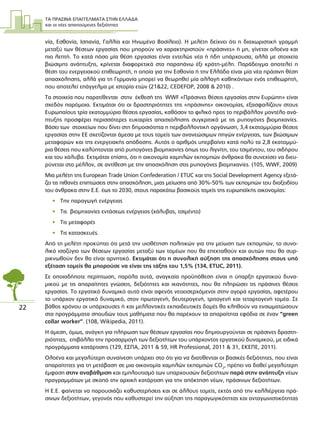 ΤΑ ΠΡΑΣΙΝΑ ΕΠΑΓΓΕΛΜΑΤΑ ΣΤΗΝ ΕΛΛΑ∆Α
και οι νέες απαιτούµενες δεξιότητες
22
νία, Εσθονία, Ισπανία, Γαλλία και Ηνωµένο Βασίλειο). Η µελέτη δείχνει ότι η διαχωριστική γραµµή
µεταξύ των θέσεων εργασίας που µπορούν να χαρακτηριστούν «πράσινες» ή µη, γίνεται ολοένα και
πιο λεπτή. Το κατά πόσο µία θέση εργασίας είναι εντελώς νέα ή ήδη υπάρχουσα, αλλά µε στοιχεία
βιώσιµης ανάπτυξης, κρίνεται διαφορετικά στα παραπάνω έξι κράτη-µέλη. Παράδειγµα αποτελεί η
θέση του ενεργειακού επιθεωρητή, η οποία για την Εσθονία ή την Ελλάδα είναι µία νέα πράσινη θέση
απασχόλησης, αλλά για τη Γερµανία µπορεί να θεωρηθεί µία αλλαγή καθηκόντων ενός επιθεωρητή,
που αποτελεί επάγγελµα µε ιστορία ετών (21&22, CEDEFOP, 2008 & 2010) .
Τα στοιχεία που παρατίθενται στην έκθεσή της WWF «Πράσινες θέσεις εργασίας στην Ευρώπη» είναι
σχεδόν παρόµοια. Εκτιµάται ότι οι δραστηριότητες της «πράσινης» οικονοµίας, εξασφαλίζουν στους
Ευρωπαίους τρία εκατοµµύρια θέσεις εργασίας, καθόσον το φιλικό προς το περιβάλλον µοντέλο ανά-
πτυξης προσφέρει περισσότερες ευκαιρίες απασχόλησης συγκριτικά µε τις ρυπογόνες βιοµηχανίες.
Βάσει των στοιχείων που δίνει στη δηµοσιότητα η περιβαλλοντική οργάνωση, 3,4 εκατοµµύρια θέσεις
εργασίας στην ΕΕ σχετίζονται άµεσα µε τους τοµείς των ανανεώσιµων πηγών ενέργειας, των βιώσιµων
µεταφορών και της ενεργειακής απόδοσης. Αυτός ο αριθµός υπερβαίνει κατά πολύ τα 2,8 εκατοµµύ-
ρια θέσεις που καλύπτονται από ρυπογόνες βιοµηχανίες όπως του λιγνίτη, του τσιµέντου, του σιδήρου
και του χάλυβα. Εκτιµάται επίσης, ότι η οικονοµία χαµηλών εκποµπών άνθρακα θα συνεχίσει να διευ-
ρύνεται στο µέλλον, σε αντίθεση µε την απασχόληση στις ρυπογόνες βιοµηχανίες. (105, WWF, 2009)
Μια µελέτη της European Trade Union Confederation / ETUC και της Social Development Agency εξετά-
ζει τις πιθανές επιπτώσεις στην απασχόληση, µιας µείωσης από 30%-50% των εκποµπών του διοξειδίου
του άνθρακα στην Ε.Ε. έως το 2030, στους παρακάτω βασικούς τοµείς της ευρωπαϊκής οικονοµίας:
• Την παραγωγή ενέργειας
• Τις βιοµηχανίες εντάσεως ενέργειας (χάλυβας, τσιµέντο)
• Τις µεταφορές
• Τις κατασκευές.
Από τη µελέτη προκύπτει ότι µετά την υιοθέτηση πολιτικών για την µείωση των εκποµπών, το συνο-
λικό ισοζύγιο των θέσεων εργασίας µεταξύ των τοµέων που θα επεκταθούν και αυτών που θα συρ-
ρικνωθούν δεν θα είναι αρνητικό. Εκτιµάται ότι η συνολική αύξηση της απασχόλησης στους υπό
εξέταση τοµείς θα µπορούσε να είναι της τάξης του 1,5% (134, ETUC, 2011).
Σε οποιαδήποτε περίπτωση, παρόλα αυτά, αναγκαία προϋπόθεση είναι η ύπαρξη εργατικού δυνα-
µικού µε τις απαραίτητες γνώσεις, δεξιότητες και ικανότητες, που θα πληρώσει τις πράσινες θέσεις
εργασίας. Το εργατικό δυναµικό αυτό είναι αφενός νεοεισερχόµενοι στην αγορά εργασίας, αφετέρου
το υπάρχον εργατικό δυναµικό, στον πρωτογενή, δευτερογενή, τριτογενή και τεταρτογενή τοµέα. Σε
βάθος χρόνου οι υπάρχουσες ή και µελλοντικές εκπαιδευτικές δοµές θα κληθούν να ενσωµατώσουν
στα προγράµµατα σπουδών τους µαθήµατα που θα παρέχουν τα απαραίτητα εφόδια σε έναν “green
collar worker”. (108, Wikipedia, 2011).
Η άµεση, όµως, ανάγκη για πλήρωση των θέσεων εργασίας που δηµιουργούνται σε πράσινες δραστη-
ριότητες, επιβάλλει την προσαρµογή των δεξιοτήτων του υπάρχοντος εργατικού δυναµικού, µε ειδικά
προγράµµατα κατάρτισης (129, ΕΣΠΑ, 2011 & 59, HR Professional, 2011 & 31, ΕΚΕΠΕ, 2011).
Ολοένα και µεγαλύτερη συναίνεση υπάρχει στο ότι για να διατίθενται οι βασικές δεξιότητες, που είναι
απαραίτητες για τη µετάβαση σε µια οικονοµία χαµηλών εκποµπών CO2
, πρέπει να δοθεί µεγαλύτερη
έµφαση στην αναβάθµιση και εµπλουτισµό των υπαρχουσών δεξιοτήτων παρά στην ανάπτυξη νέων
προγραµµάτων µε σκοπό την αρχική κατάρτιση για την απόκτηση νέων, πράσινων δεξιοτήτων.
Η Ε.Ε. φαίνεται να παρουσιάζει καθυστερήσεις και σε άλλους τοµείς, εκτός από την καλλιέργεια πρά-
σινων δεξιοτήτων, γεγονός που καθυστερεί την αύξηση της παραγωγικότητας και ανταγωνιστικότητας
 